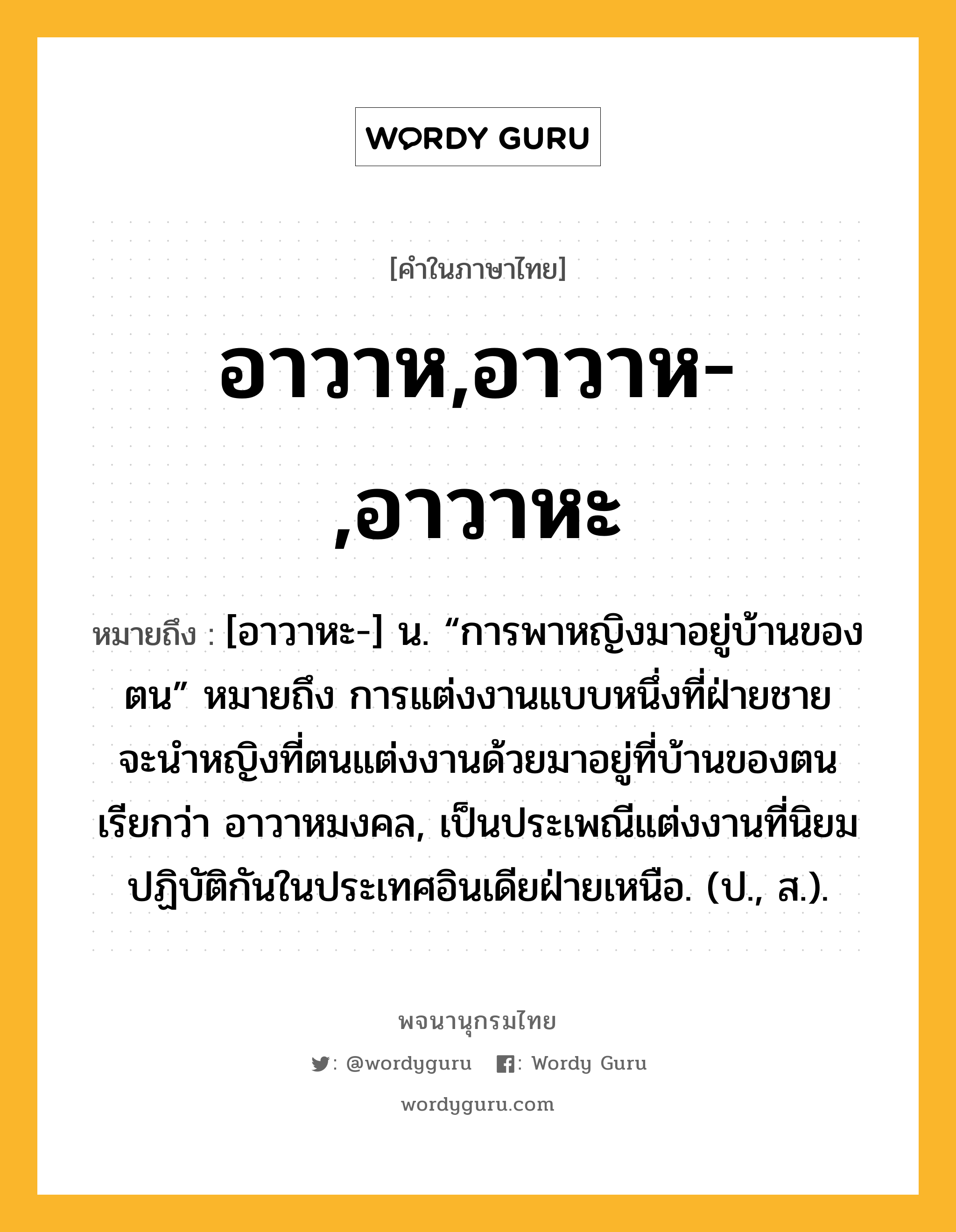 อาวาห,อาวาห-,อาวาหะ ความหมาย หมายถึงอะไร?, คำในภาษาไทย อาวาห,อาวาห-,อาวาหะ หมายถึง [อาวาหะ-] น. “การพาหญิงมาอยู่บ้านของตน” หมายถึง การแต่งงานแบบหนึ่งที่ฝ่ายชายจะนําหญิงที่ตนแต่งงานด้วยมาอยู่ที่บ้านของตน เรียกว่า อาวาหมงคล, เป็นประเพณีแต่งงานที่นิยมปฏิบัติกันในประเทศอินเดียฝ่ายเหนือ. (ป., ส.).