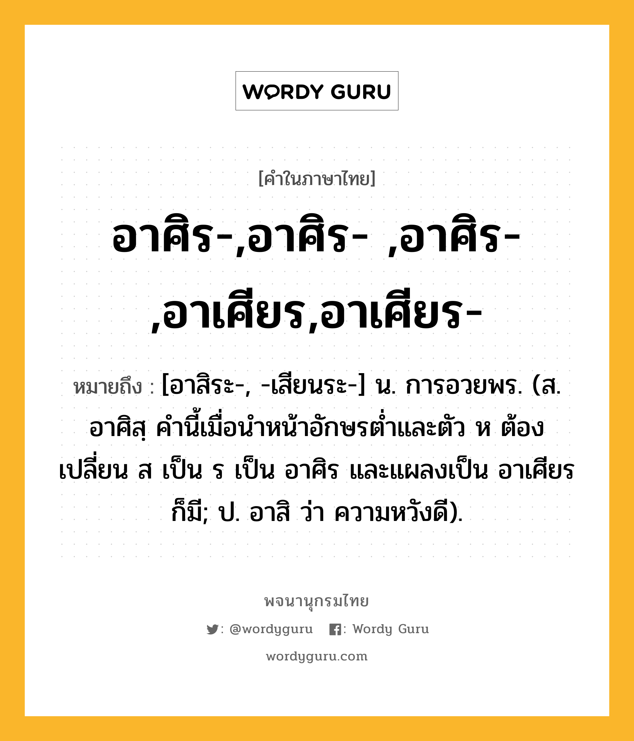 อาศิร-,อาศิร- ,อาศิร-,อาเศียร,อาเศียร- หมายถึงอะไร?, คำในภาษาไทย อาศิร-,อาศิร- ,อาศิร-,อาเศียร,อาเศียร- หมายถึง [อาสิระ-, -เสียนระ-] น. การอวยพร. (ส. อาศิสฺ คํานี้เมื่อนําหน้าอักษรตํ่าและตัว ห ต้องเปลี่ยน ส เป็น ร เป็น อาศิร และแผลงเป็น อาเศียร ก็มี; ป. อาสิ ว่า ความหวังดี).