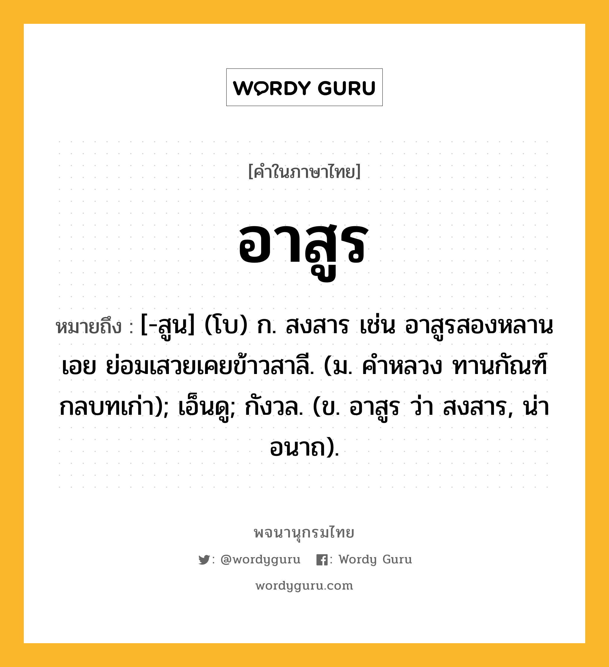 อาสูร หมายถึงอะไร?, คำในภาษาไทย อาสูร หมายถึง [-สูน] (โบ) ก. สงสาร เช่น อาสูรสองหลานเอย ย่อมเสวยเคยข้าวสาลี. (ม. คำหลวง ทานกัณฑ์ กลบทเก่า); เอ็นดู; กังวล. (ข. อาสูร ว่า สงสาร, น่าอนาถ).