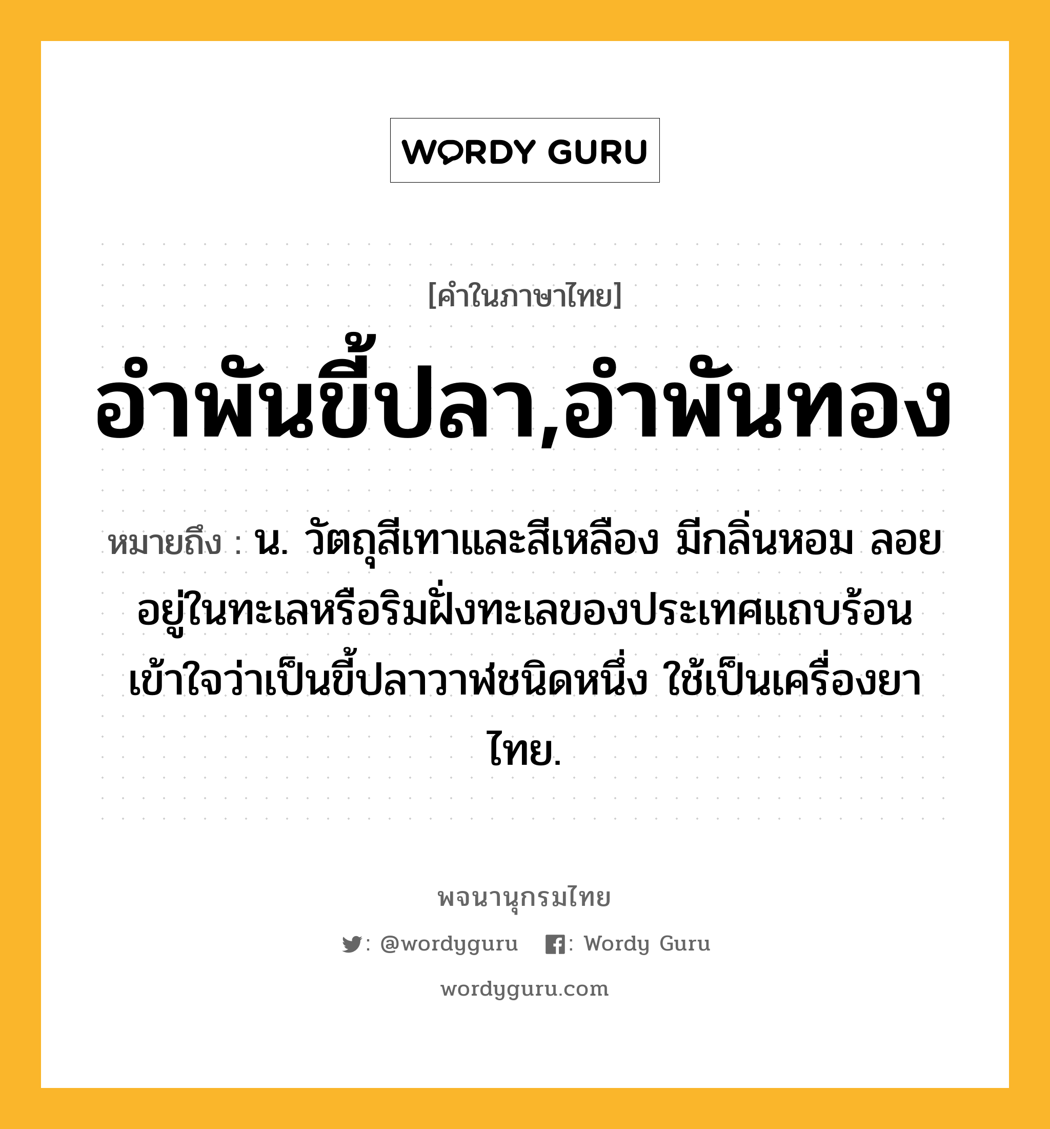 อำพันขี้ปลา,อำพันทอง หมายถึงอะไร?, คำในภาษาไทย อำพันขี้ปลา,อำพันทอง หมายถึง น. วัตถุสีเทาและสีเหลือง มีกลิ่นหอม ลอยอยู่ในทะเลหรือริมฝั่งทะเลของประเทศแถบร้อน เข้าใจว่าเป็นขี้ปลาวาฬชนิดหนึ่ง ใช้เป็นเครื่องยาไทย.