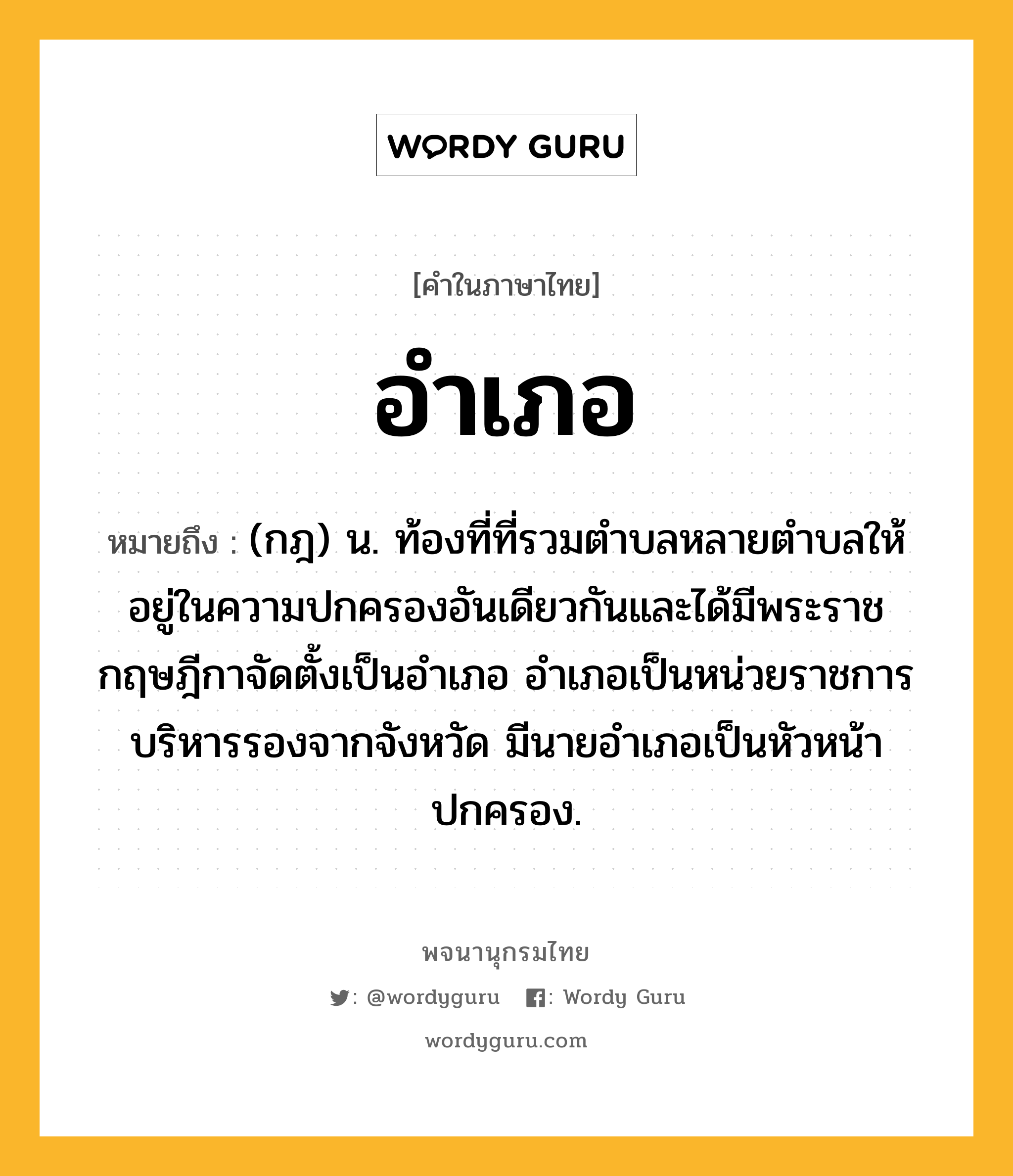 อำเภอ หมายถึงอะไร?, คำในภาษาไทย อำเภอ หมายถึง (กฎ) น. ท้องที่ที่รวมตําบลหลายตําบลให้อยู่ในความปกครองอันเดียวกันและได้มีพระราชกฤษฎีกาจัดตั้งเป็นอําเภอ อําเภอเป็นหน่วยราชการบริหารรองจากจังหวัด มีนายอำเภอเป็นหัวหน้าปกครอง.