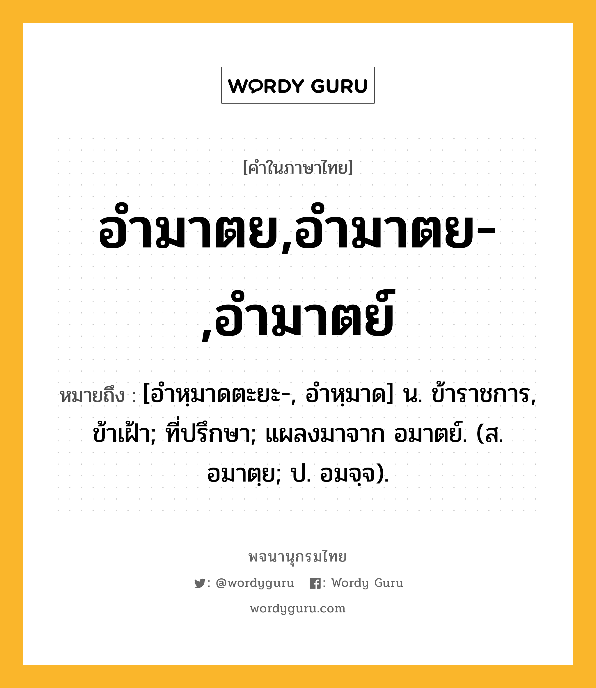 อำมาตย,อำมาตย-,อำมาตย์ ความหมาย หมายถึงอะไร?, คำในภาษาไทย อำมาตย,อำมาตย-,อำมาตย์ หมายถึง [อำหฺมาดตะยะ-, อำหฺมาด] น. ข้าราชการ, ข้าเฝ้า; ที่ปรึกษา; แผลงมาจาก อมาตย์. (ส. อมาตฺย; ป. อมจฺจ).