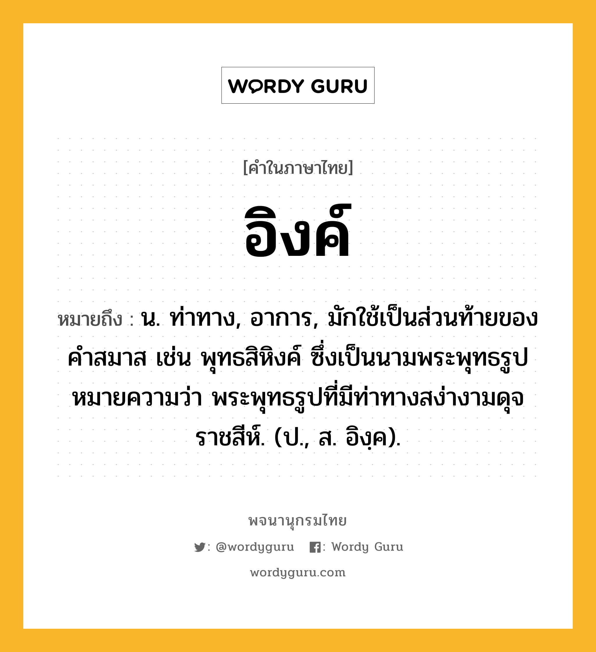 อิงค์ หมายถึงอะไร?, คำในภาษาไทย อิงค์ หมายถึง น. ท่าทาง, อาการ, มักใช้เป็นส่วนท้ายของคำสมาส เช่น พุทธสิหิงค์ ซึ่งเป็นนามพระพุทธรูป หมายความว่า พระพุทธรูปที่มีท่าทางสง่างามดุจราชสีห์. (ป., ส. อิงฺค).