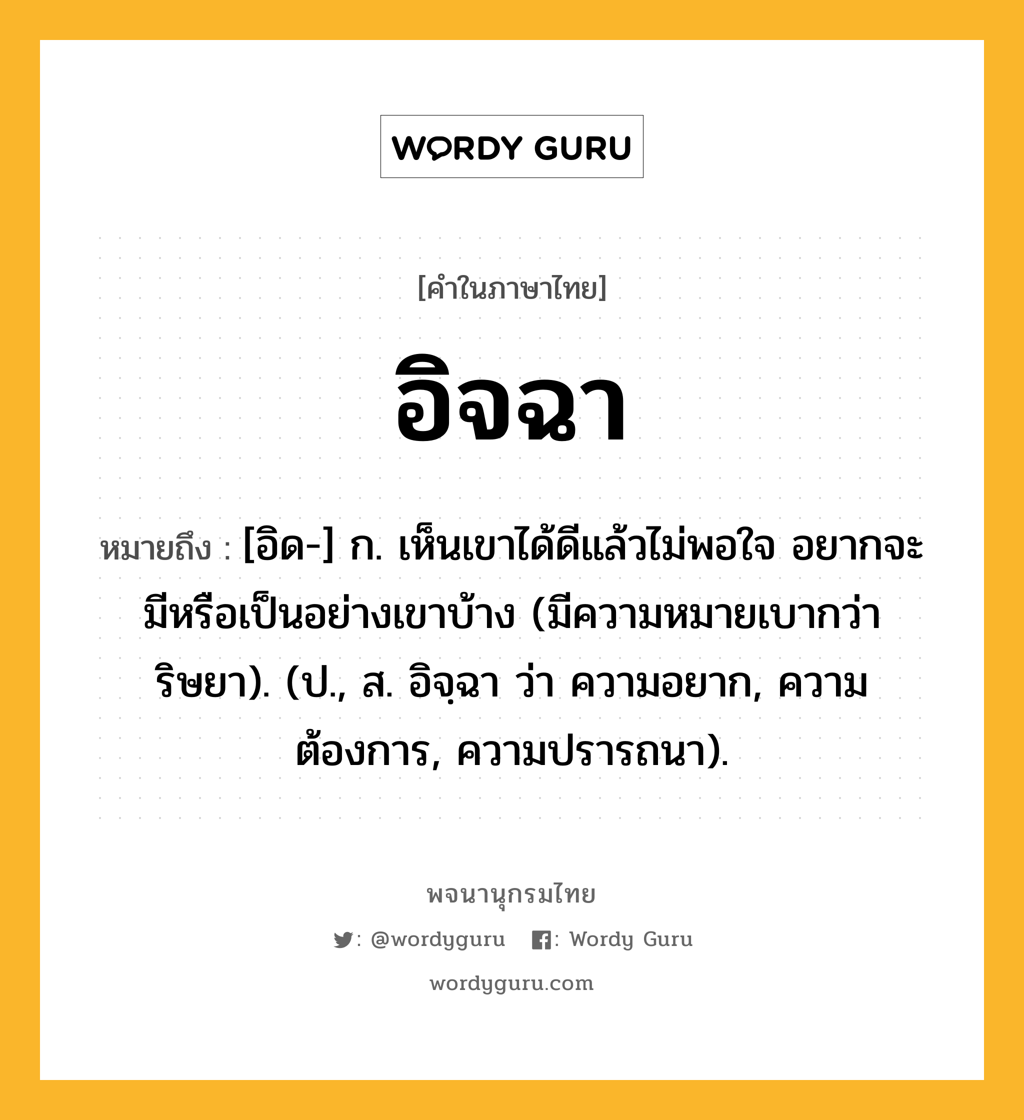 อิจฉา หมายถึงอะไร?, คำในภาษาไทย อิจฉา หมายถึง [อิด-] ก. เห็นเขาได้ดีแล้วไม่พอใจ อยากจะมีหรือเป็นอย่างเขาบ้าง (มีความหมายเบากว่า ริษยา). (ป., ส. อิจฺฉา ว่า ความอยาก, ความต้องการ, ความปรารถนา).