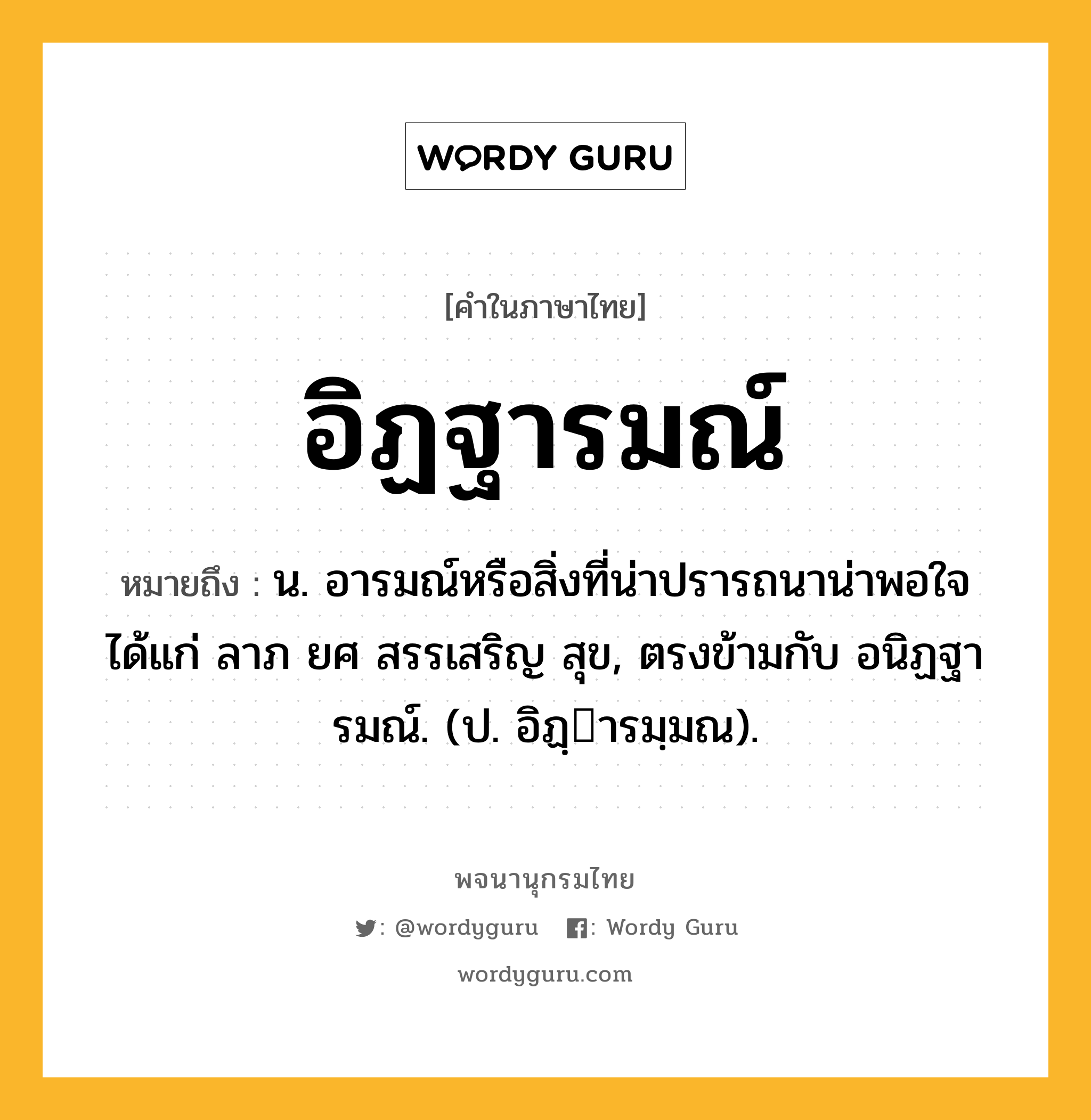 อิฏฐารมณ์ หมายถึงอะไร?, คำในภาษาไทย อิฏฐารมณ์ หมายถึง น. อารมณ์หรือสิ่งที่น่าปรารถนาน่าพอใจ ได้แก่ ลาภ ยศ สรรเสริญ สุข, ตรงข้ามกับ อนิฏฐารมณ์. (ป. อิฏฺารมฺมณ).