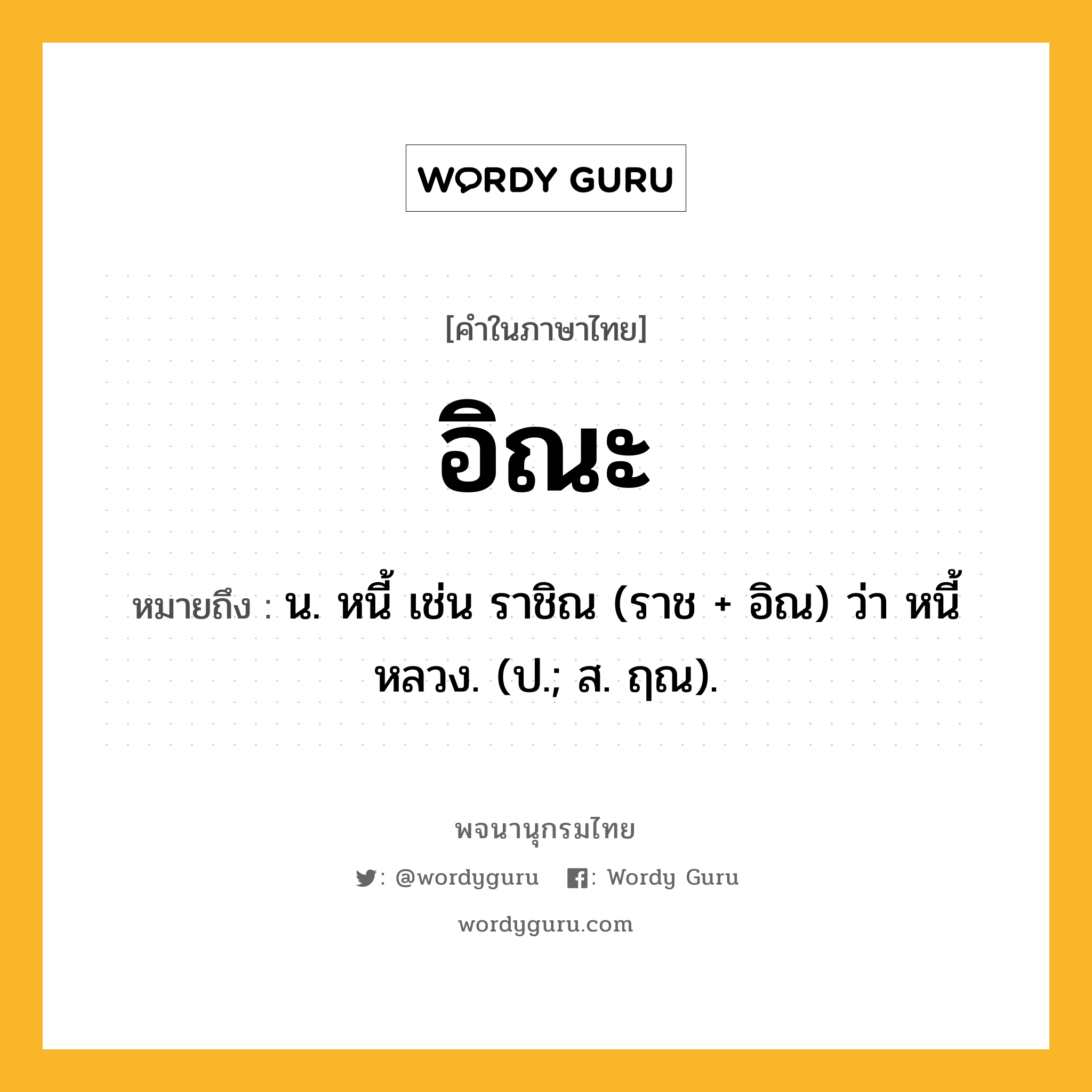 อิณะ หมายถึงอะไร?, คำในภาษาไทย อิณะ หมายถึง น. หนี้ เช่น ราชิณ (ราช + อิณ) ว่า หนี้หลวง. (ป.; ส. ฤณ).