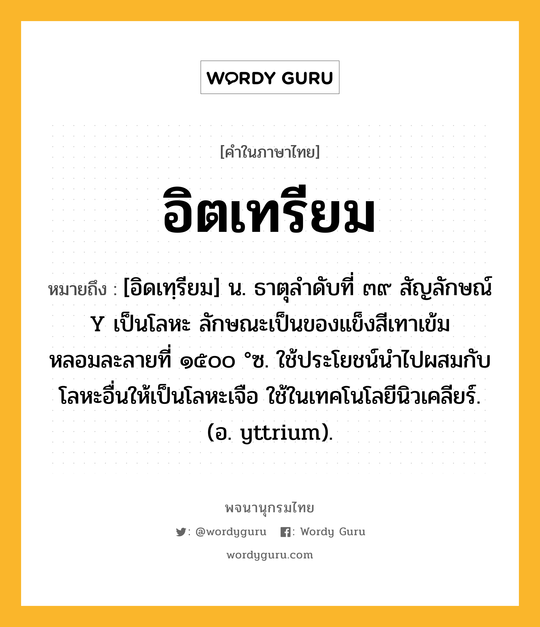 อิตเทรียม หมายถึงอะไร?, คำในภาษาไทย อิตเทรียม หมายถึง [อิดเทฺรียม] น. ธาตุลําดับที่ ๓๙ สัญลักษณ์ Y เป็นโลหะ ลักษณะเป็นของแข็งสีเทาเข้ม หลอมละลายที่ ๑๕๐๐ °ซ. ใช้ประโยชน์นําไปผสมกับโลหะอื่นให้เป็นโลหะเจือ ใช้ในเทคโนโลยีนิวเคลียร์. (อ. yttrium).