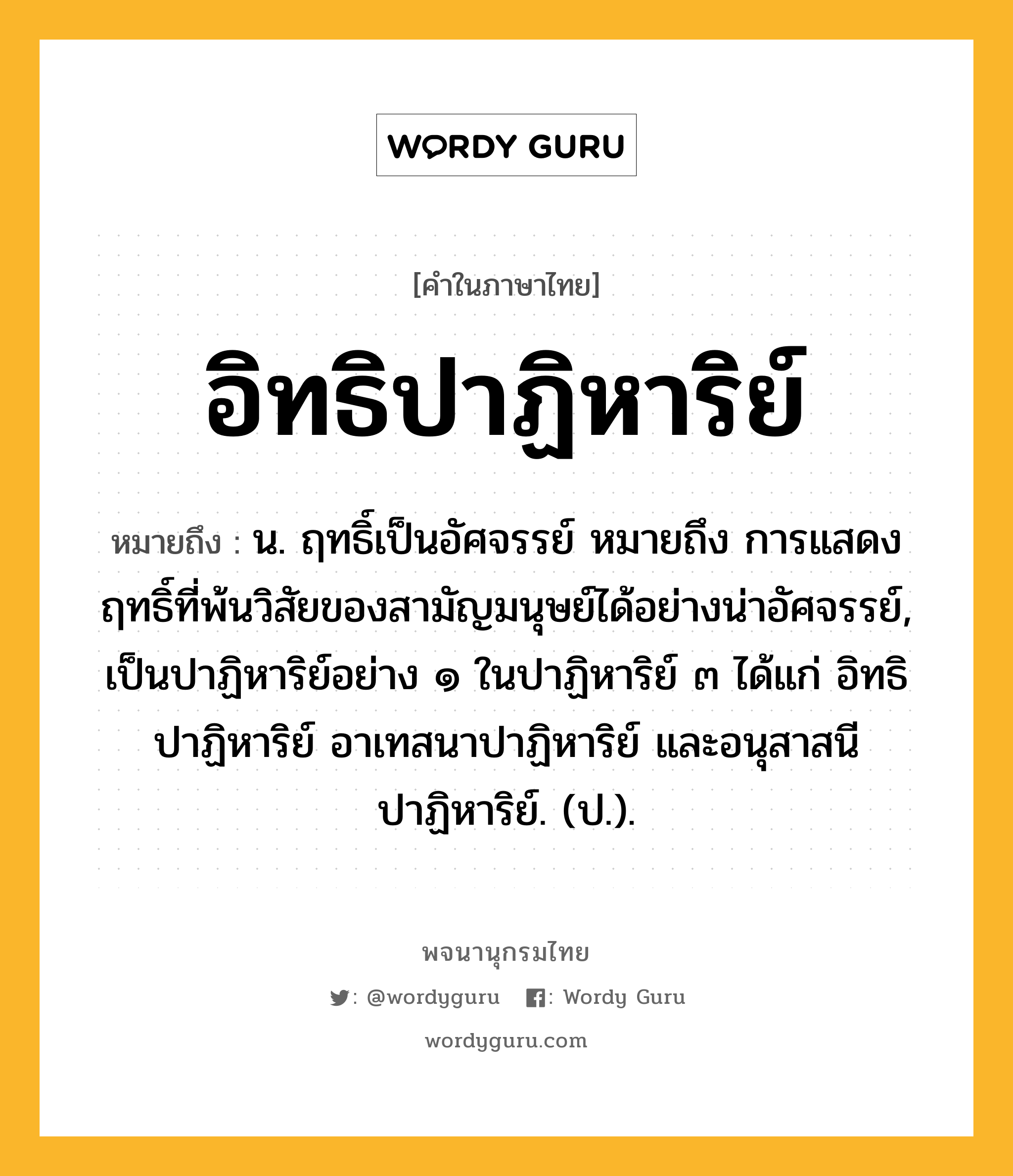 อิทธิปาฏิหาริย์ หมายถึงอะไร?, คำในภาษาไทย อิทธิปาฏิหาริย์ หมายถึง น. ฤทธิ์เป็นอัศจรรย์ หมายถึง การแสดงฤทธิ์ที่พ้นวิสัยของสามัญมนุษย์ได้อย่างน่าอัศจรรย์, เป็นปาฏิหาริย์อย่าง ๑ ในปาฏิหาริย์ ๓ ได้แก่ อิทธิปาฏิหาริย์ อาเทสนาปาฏิหาริย์ และอนุสาสนีปาฏิหาริย์. (ป.).