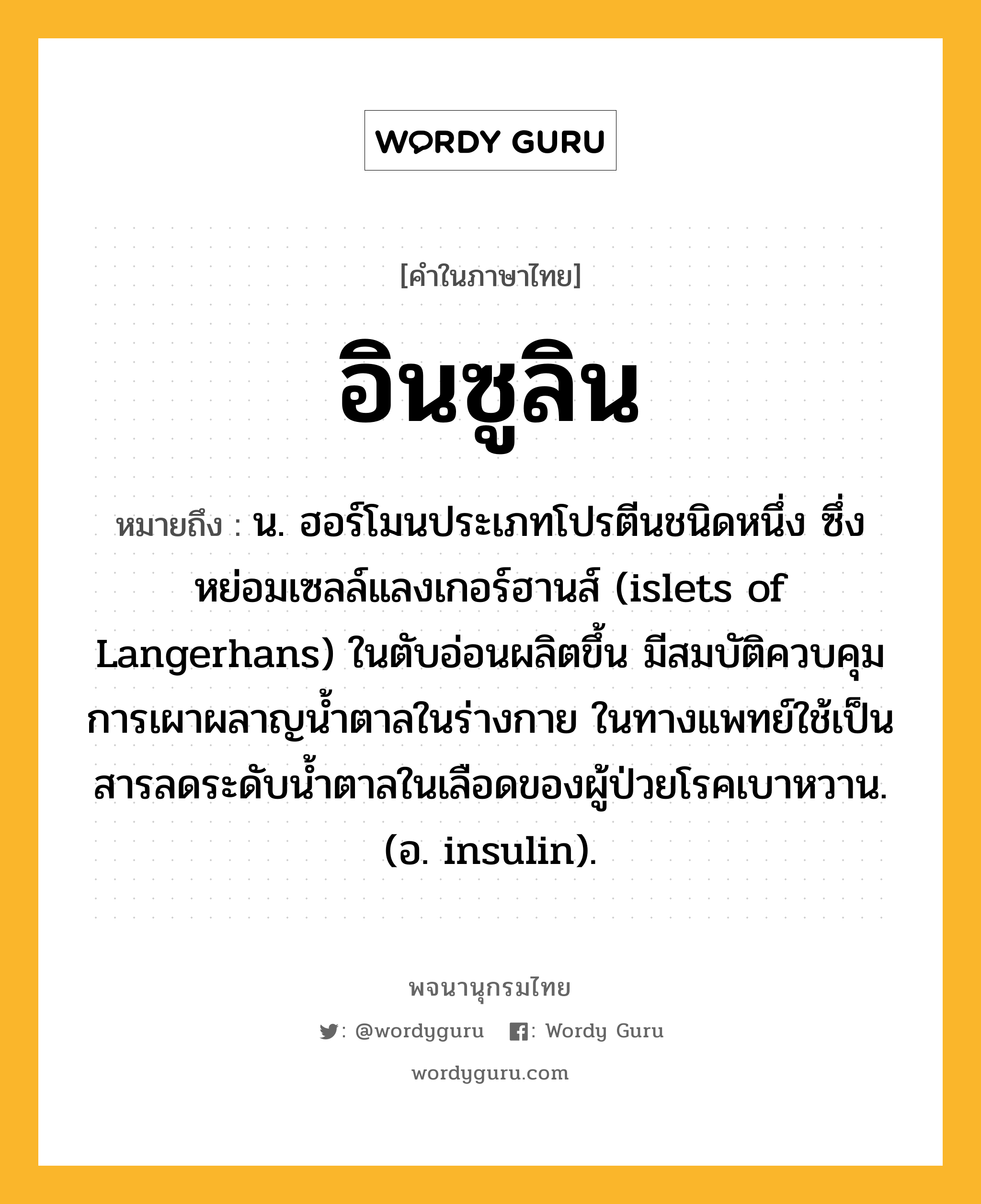 อินซูลิน หมายถึงอะไร?, คำในภาษาไทย อินซูลิน หมายถึง น. ฮอร์โมนประเภทโปรตีนชนิดหนึ่ง ซึ่งหย่อมเซลล์แลงเกอร์ฮานส์ (islets of Langerhans) ในตับอ่อนผลิตขึ้น มีสมบัติควบคุมการเผาผลาญนํ้าตาลในร่างกาย ในทางแพทย์ใช้เป็นสารลดระดับนํ้าตาลในเลือดของผู้ป่วยโรคเบาหวาน. (อ. insulin).