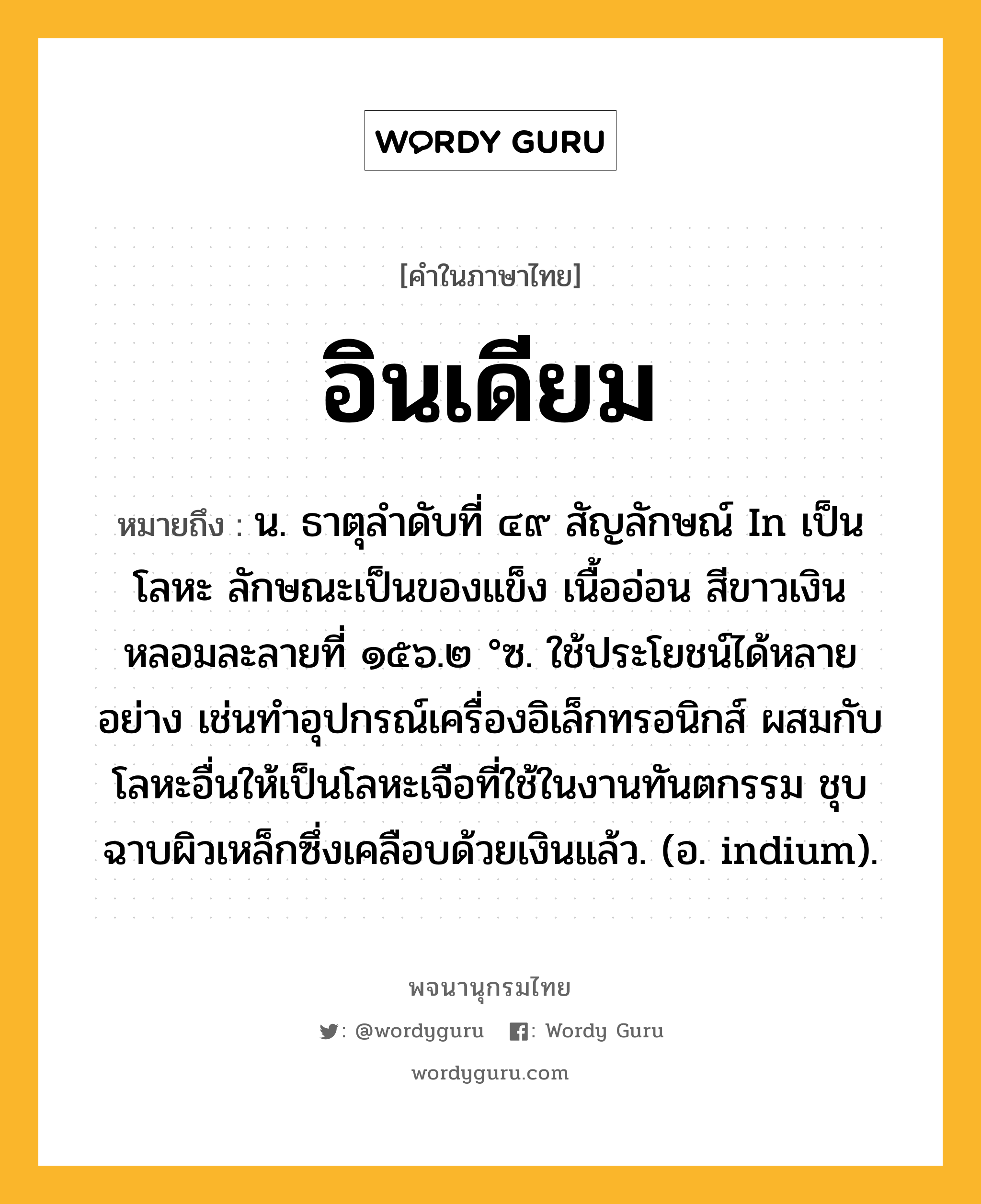 อินเดียม หมายถึงอะไร?, คำในภาษาไทย อินเดียม หมายถึง น. ธาตุลําดับที่ ๔๙ สัญลักษณ์ In เป็นโลหะ ลักษณะเป็นของแข็ง เนื้ออ่อน สีขาวเงิน หลอมละลายที่ ๑๕๖.๒ °ซ. ใช้ประโยชน์ได้หลายอย่าง เช่นทําอุปกรณ์เครื่องอิเล็กทรอนิกส์ ผสมกับโลหะอื่นให้เป็นโลหะเจือที่ใช้ในงานทันตกรรม ชุบฉาบผิวเหล็กซึ่งเคลือบด้วยเงินแล้ว. (อ. indium).