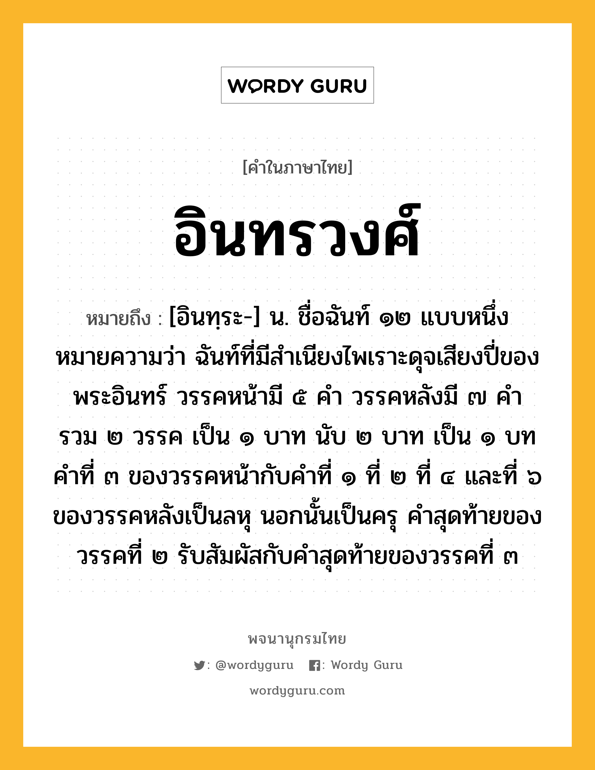 อินทรวงศ์ หมายถึงอะไร?, คำในภาษาไทย อินทรวงศ์ หมายถึง [อินทฺระ-] น. ชื่อฉันท์ ๑๒ แบบหนึ่ง หมายความว่า ฉันท์ที่มีสําเนียงไพเราะดุจเสียงปี่ของพระอินทร์ วรรคหน้ามี ๕ คํา วรรคหลังมี ๗ คํา รวม ๒ วรรค เป็น ๑ บาท นับ ๒ บาท เป็น ๑ บท คําที่ ๓ ของวรรคหน้ากับคําที่ ๑ ที่ ๒ ที่ ๔ และที่ ๖ ของวรรคหลังเป็นลหุ นอกนั้นเป็นครุ คําสุดท้ายของวรรคที่ ๒ รับสัมผัสกับคําสุดท้ายของวรรคที่ ๓