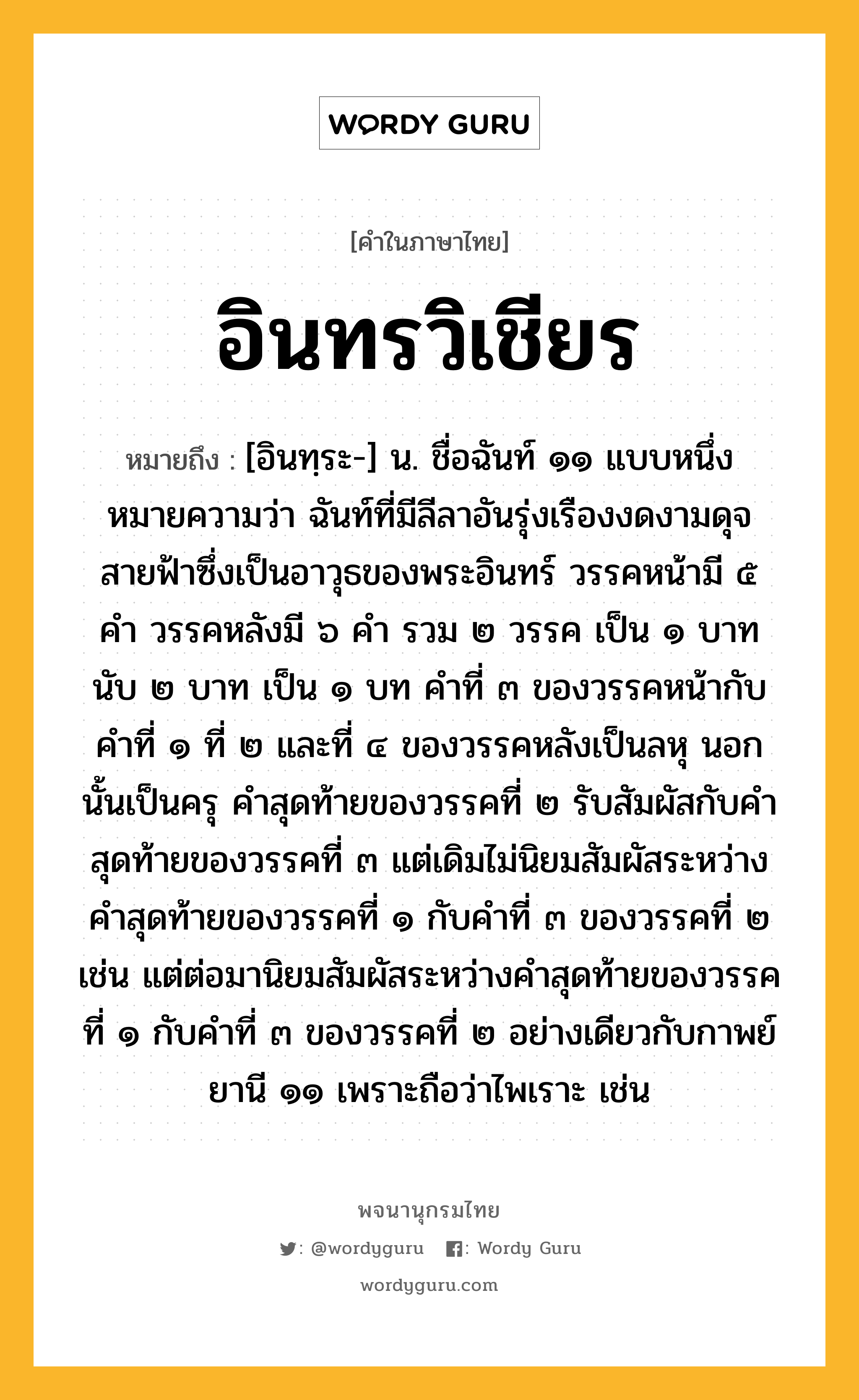 อินทรวิเชียร หมายถึงอะไร?, คำในภาษาไทย อินทรวิเชียร หมายถึง [อินทฺระ-] น. ชื่อฉันท์ ๑๑ แบบหนึ่ง หมายความว่า ฉันท์ที่มีลีลาอันรุ่งเรืองงดงามดุจสายฟ้าซึ่งเป็นอาวุธของพระอินทร์ วรรคหน้ามี ๕ คํา วรรคหลังมี ๖ คํา รวม ๒ วรรค เป็น ๑ บาท นับ ๒ บาท เป็น ๑ บท คําที่ ๓ ของวรรคหน้ากับคําที่ ๑ ที่ ๒ และที่ ๔ ของวรรคหลังเป็นลหุ นอกนั้นเป็นครุ คําสุดท้ายของวรรคที่ ๒ รับสัมผัสกับคําสุดท้ายของวรรคที่ ๓ แต่เดิมไม่นิยมสัมผัสระหว่างคําสุดท้ายของวรรคที่ ๑ กับคําที่ ๓ ของวรรคที่ ๒ เช่น แต่ต่อมานิยมสัมผัสระหว่างคำสุดท้ายของวรรคที่ ๑ กับคำที่ ๓ ของวรรคที่ ๒ อย่างเดียวกับกาพย์ยานี ๑๑ เพราะถือว่าไพเราะ เช่น