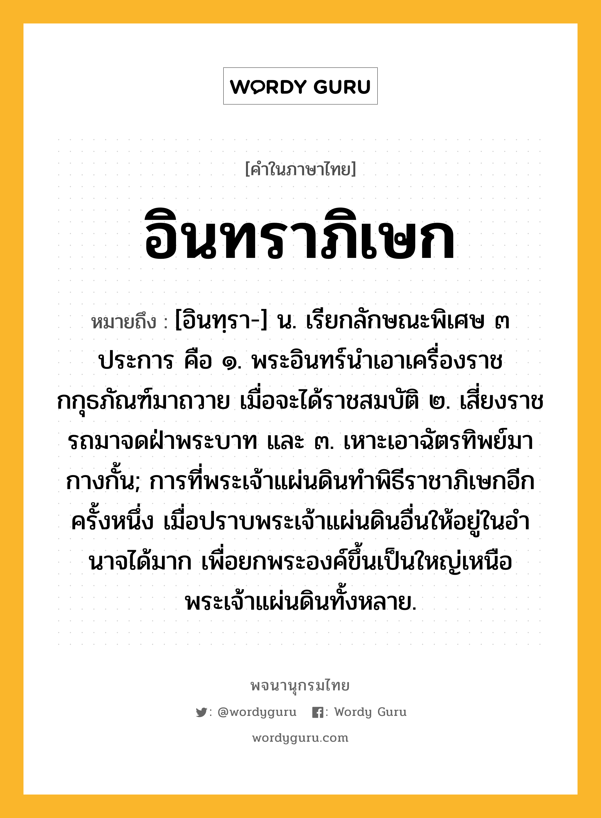 อินทราภิเษก หมายถึงอะไร?, คำในภาษาไทย อินทราภิเษก หมายถึง [อินทฺรา-] น. เรียกลักษณะพิเศษ ๓ ประการ คือ ๑. พระอินทร์นําเอาเครื่องราชกกุธภัณฑ์มาถวาย เมื่อจะได้ราชสมบัติ ๒. เสี่ยงราชรถมาจดฝ่าพระบาท และ ๓. เหาะเอาฉัตรทิพย์มากางกั้น; การที่พระเจ้าแผ่นดินทําพิธีราชาภิเษกอีกครั้งหนึ่ง เมื่อปราบพระเจ้าแผ่นดินอื่นให้อยู่ในอํานาจได้มาก เพื่อยกพระองค์ขึ้นเป็นใหญ่เหนือพระเจ้าแผ่นดินทั้งหลาย.