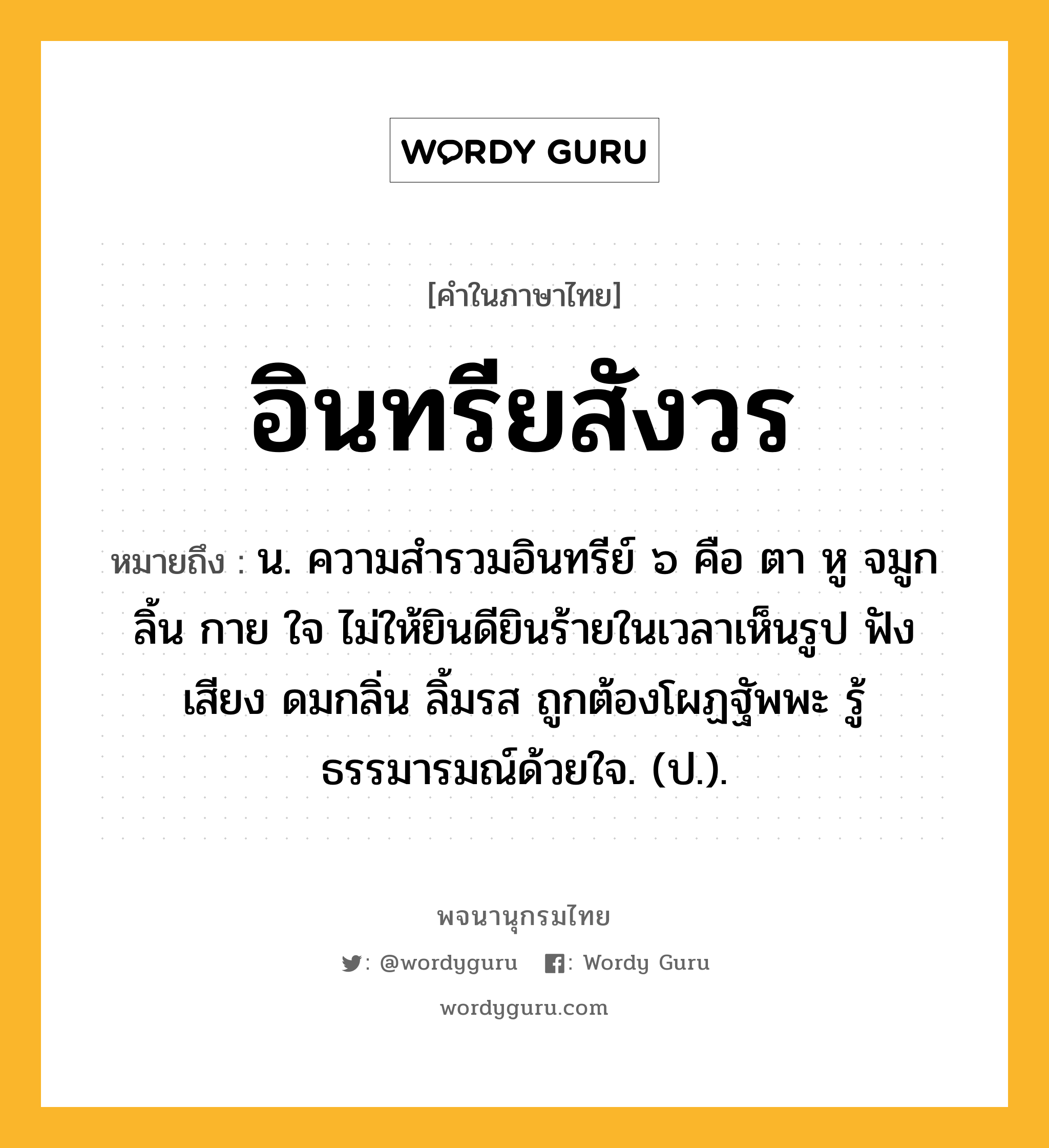 อินทรียสังวร หมายถึงอะไร?, คำในภาษาไทย อินทรียสังวร หมายถึง น. ความสํารวมอินทรีย์ ๖ คือ ตา หู จมูก ลิ้น กาย ใจ ไม่ให้ยินดียินร้ายในเวลาเห็นรูป ฟังเสียง ดมกลิ่น ลิ้มรส ถูกต้องโผฏฐัพพะ รู้ธรรมารมณ์ด้วยใจ. (ป.).