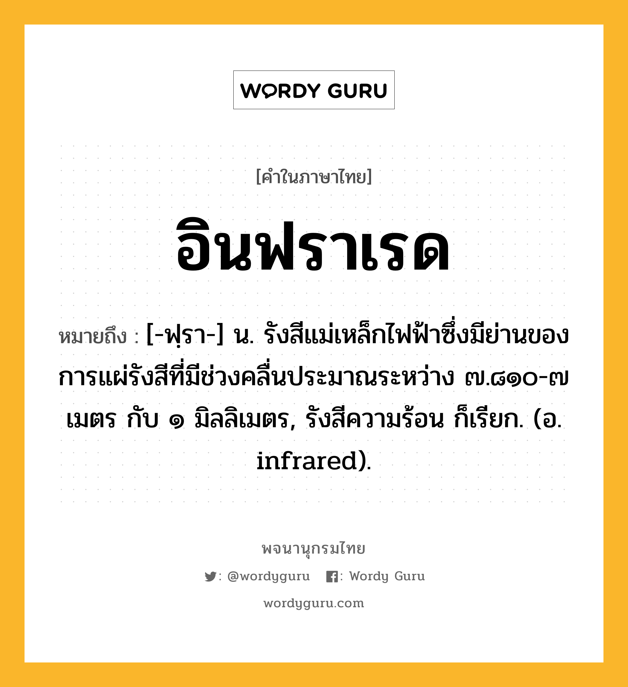 อินฟราเรด หมายถึงอะไร?, คำในภาษาไทย อินฟราเรด หมายถึง [-ฟฺรา-] น. รังสีแม่เหล็กไฟฟ้าซึ่งมีย่านของการแผ่รังสีที่มีช่วงคลื่นประมาณระหว่าง ๗.๘๑๐-๗ เมตร กับ ๑ มิลลิเมตร, รังสีความร้อน ก็เรียก. (อ. infrared).