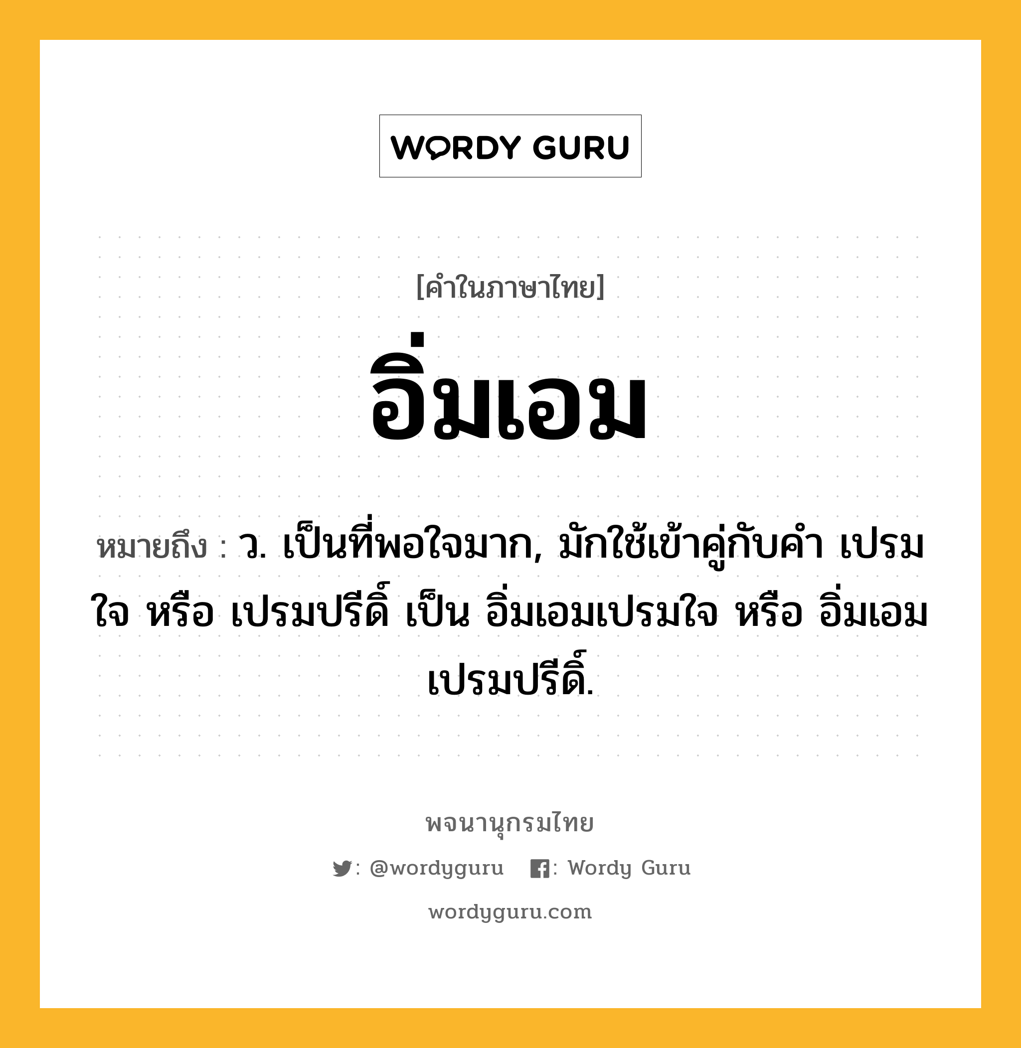 อิ่มเอม ความหมาย หมายถึงอะไร?, คำในภาษาไทย อิ่มเอม หมายถึง ว. เป็นที่พอใจมาก, มักใช้เข้าคู่กับคำ เปรมใจ หรือ เปรมปรีดิ์ เป็น อิ่มเอมเปรมใจ หรือ อิ่มเอมเปรมปรีดิ์.