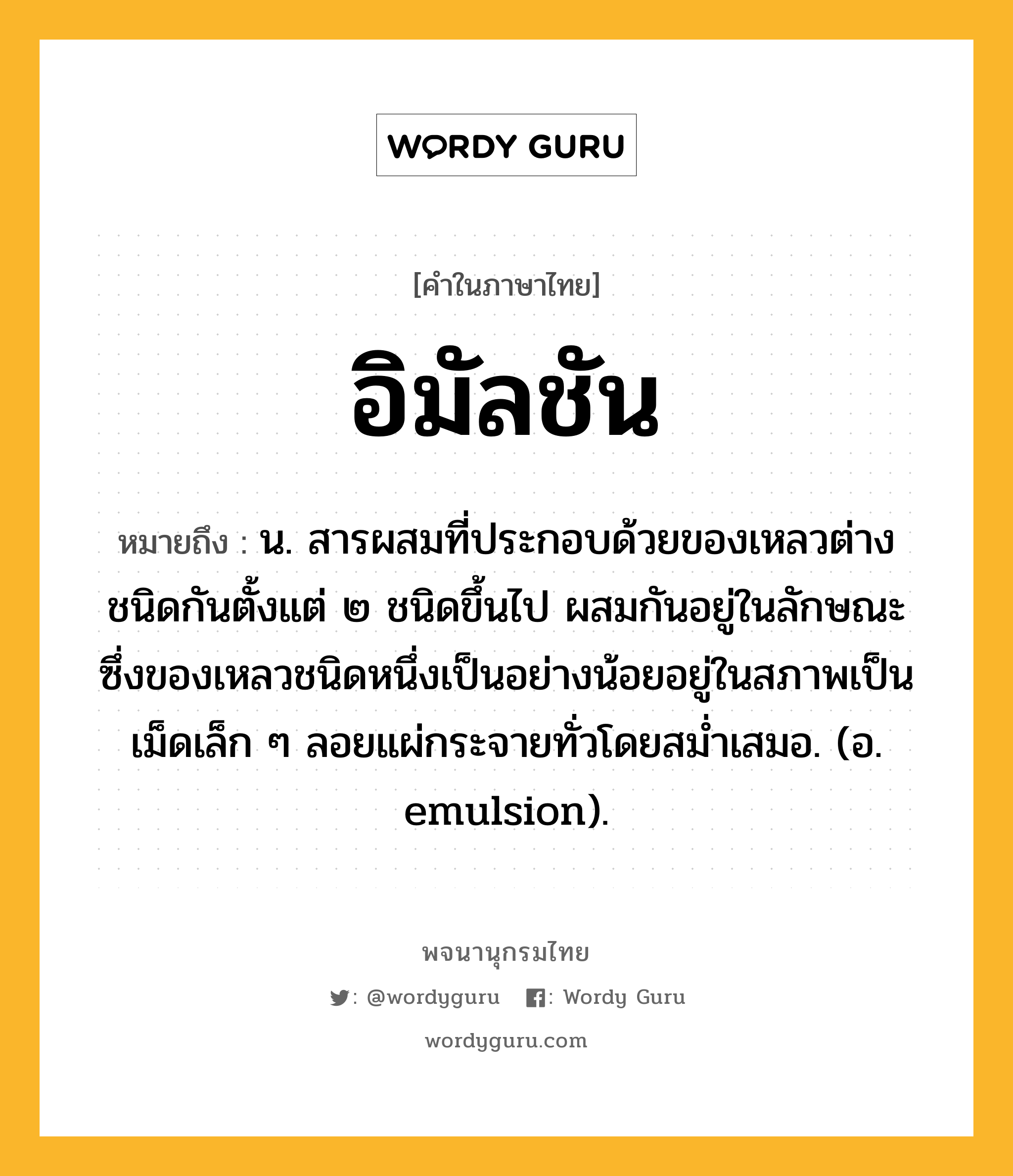 อิมัลชัน หมายถึงอะไร?, คำในภาษาไทย อิมัลชัน หมายถึง น. สารผสมที่ประกอบด้วยของเหลวต่างชนิดกันตั้งแต่ ๒ ชนิดขึ้นไป ผสมกันอยู่ในลักษณะซึ่งของเหลวชนิดหนึ่งเป็นอย่างน้อยอยู่ในสภาพเป็นเม็ดเล็ก ๆ ลอยแผ่กระจายทั่วโดยสมํ่าเสมอ. (อ. emulsion).