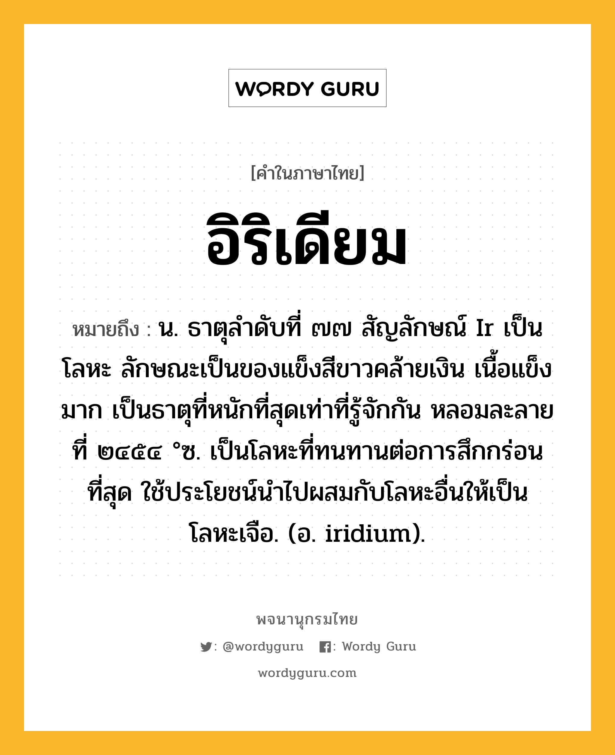 อิริเดียม หมายถึงอะไร?, คำในภาษาไทย อิริเดียม หมายถึง น. ธาตุลําดับที่ ๗๗ สัญลักษณ์ Ir เป็นโลหะ ลักษณะเป็นของแข็งสีขาวคล้ายเงิน เนื้อแข็งมาก เป็นธาตุที่หนักที่สุดเท่าที่รู้จักกัน หลอมละลายที่ ๒๔๕๔ °ซ. เป็นโลหะที่ทนทานต่อการสึกกร่อนที่สุด ใช้ประโยชน์นําไปผสมกับโลหะอื่นให้เป็นโลหะเจือ. (อ. iridium).