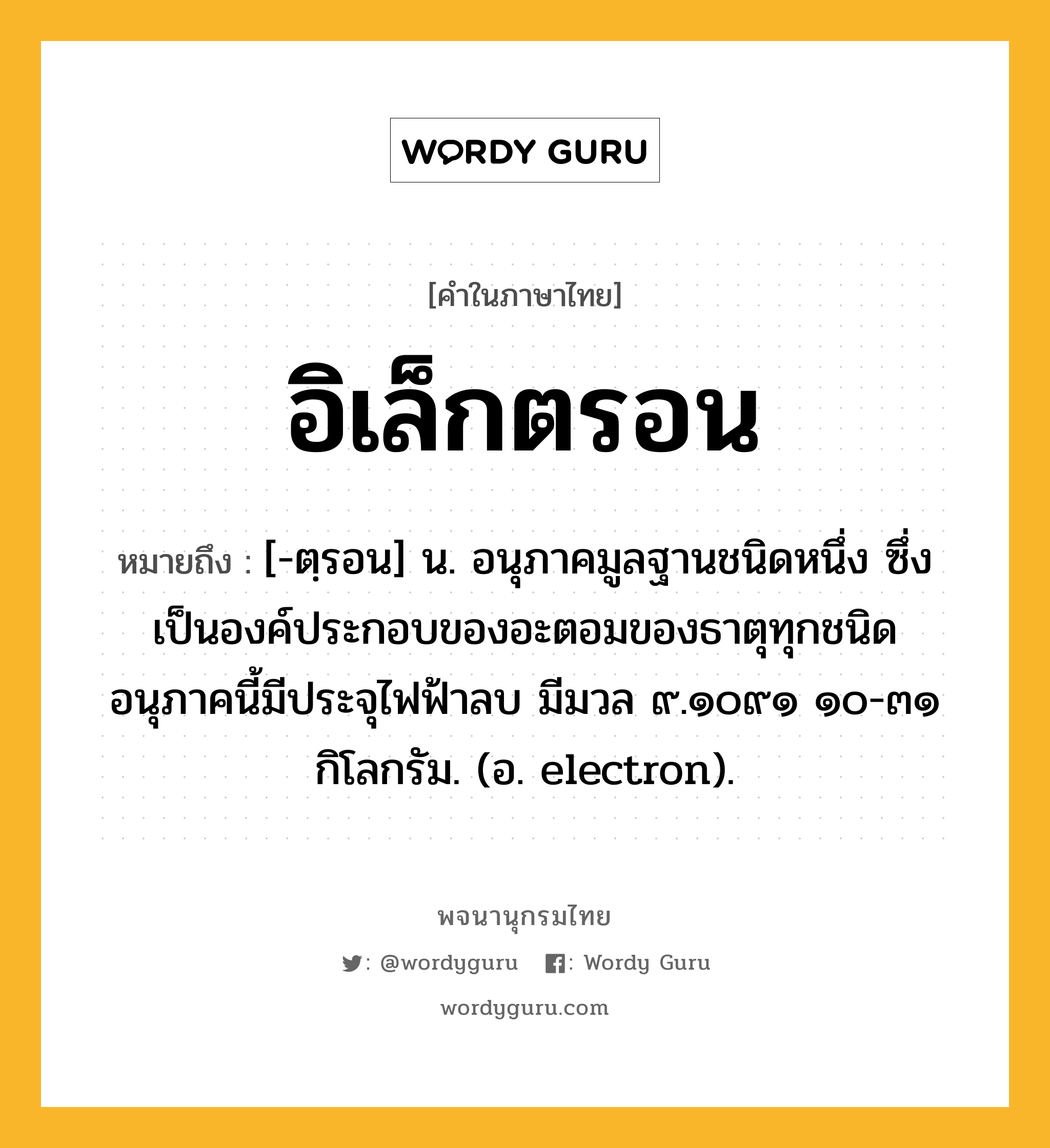 อิเล็กตรอน หมายถึงอะไร?, คำในภาษาไทย อิเล็กตรอน หมายถึง [-ตฺรอน] น. อนุภาคมูลฐานชนิดหนึ่ง ซึ่งเป็นองค์ประกอบของอะตอมของธาตุทุกชนิด อนุภาคนี้มีประจุไฟฟ้าลบ มีมวล ๙.๑๐๙๑ ๑๐-๓๑ กิโลกรัม. (อ. electron).