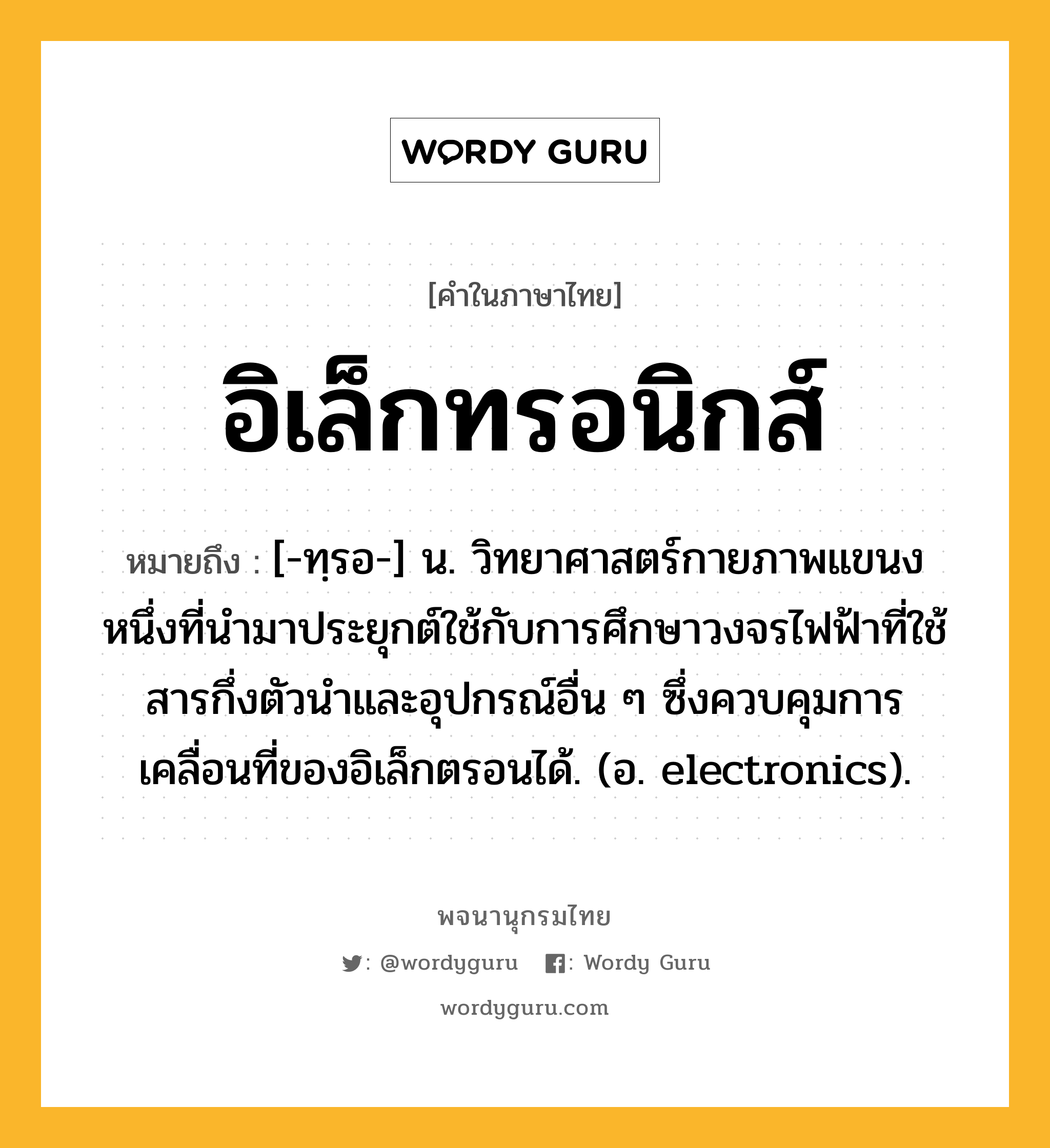 อิเล็กทรอนิกส์ หมายถึงอะไร?, คำในภาษาไทย อิเล็กทรอนิกส์ หมายถึง [-ทฺรอ-] น. วิทยาศาสตร์กายภาพแขนงหนึ่งที่นํามาประยุกต์ใช้กับการศึกษาวงจรไฟฟ้าที่ใช้สารกึ่งตัวนําและอุปกรณ์อื่น ๆ ซึ่งควบคุมการเคลื่อนที่ของอิเล็กตรอนได้. (อ. electronics).