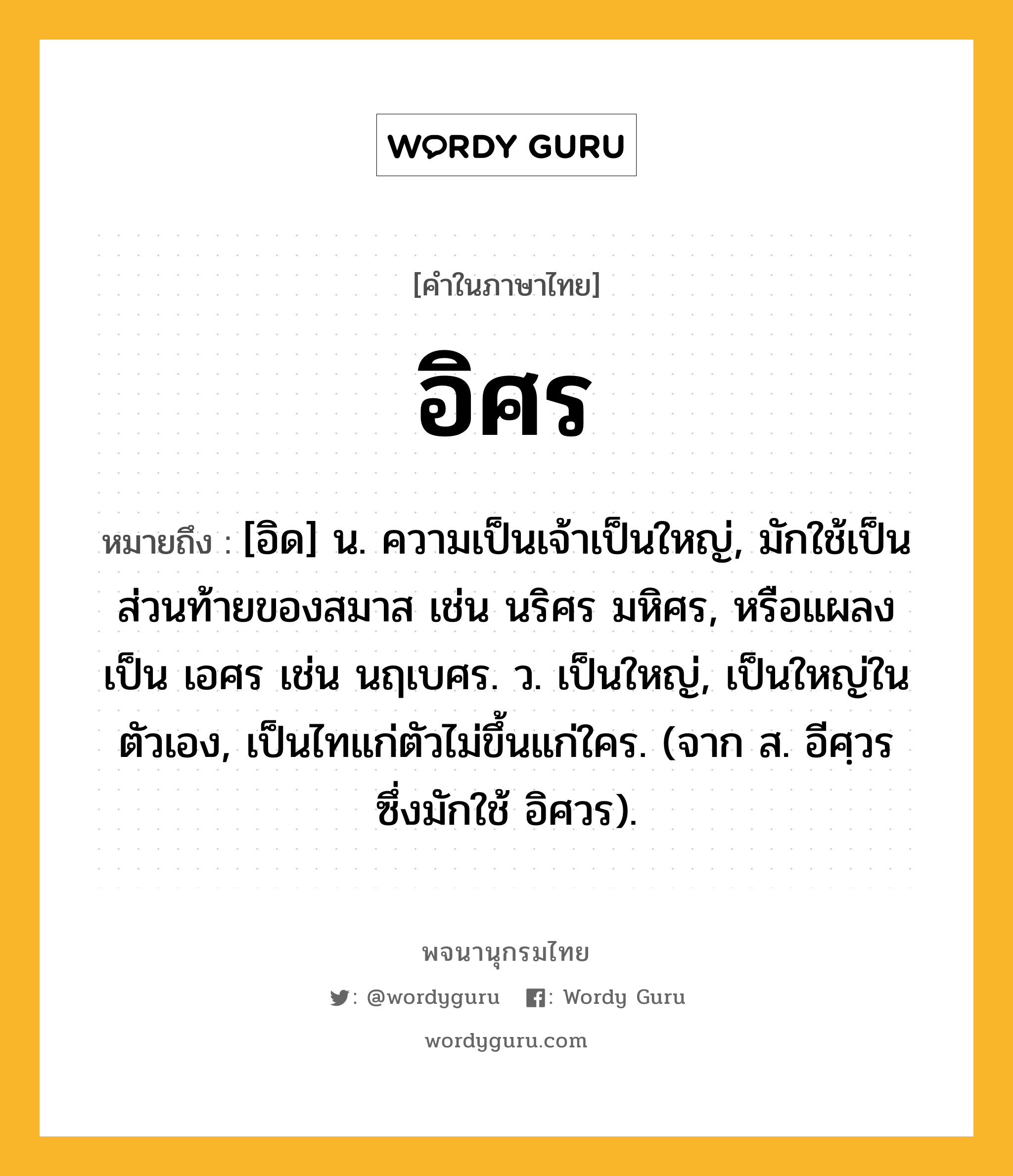 อิศร ความหมาย หมายถึงอะไร?, คำในภาษาไทย อิศร หมายถึง [อิด] น. ความเป็นเจ้าเป็นใหญ่, มักใช้เป็นส่วนท้ายของสมาส เช่น นริศร มหิศร, หรือแผลงเป็น เอศร เช่น นฤเบศร. ว. เป็นใหญ่, เป็นใหญ่ในตัวเอง, เป็นไทแก่ตัวไม่ขึ้นแก่ใคร. (จาก ส. อีศฺวร ซึ่งมักใช้ อิศวร).