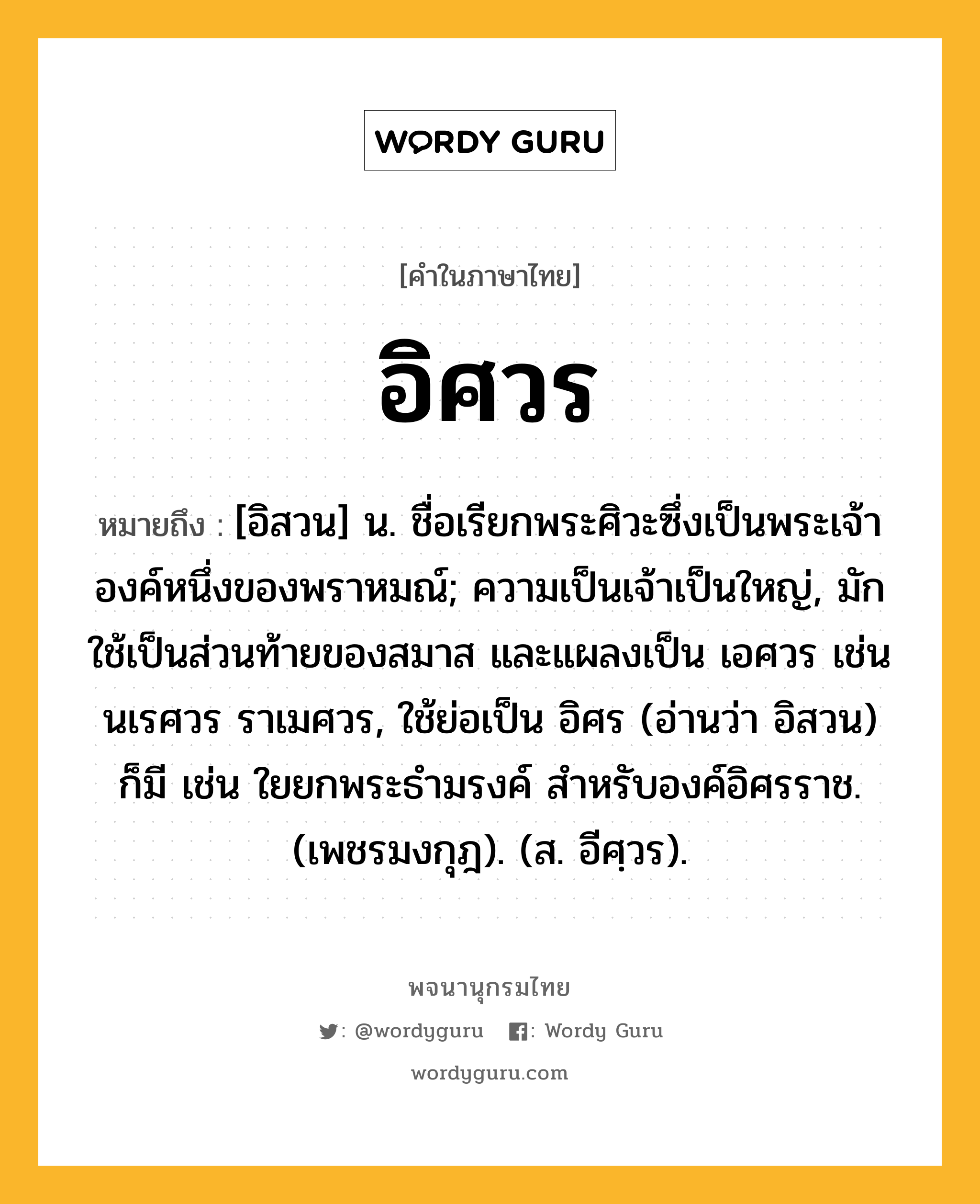 อิศวร หมายถึงอะไร?, คำในภาษาไทย อิศวร หมายถึง [อิสวน] น. ชื่อเรียกพระศิวะซึ่งเป็นพระเจ้าองค์หนึ่งของพราหมณ์; ความเป็นเจ้าเป็นใหญ่, มักใช้เป็นส่วนท้ายของสมาส และแผลงเป็น เอศวร เช่น นเรศวร ราเมศวร, ใช้ย่อเป็น อิศร (อ่านว่า อิสวน) ก็มี เช่น ใยยกพระธำมรงค์ สำหรับองค์อิศรราช. (เพชรมงกุฎ). (ส. อีศฺวร).