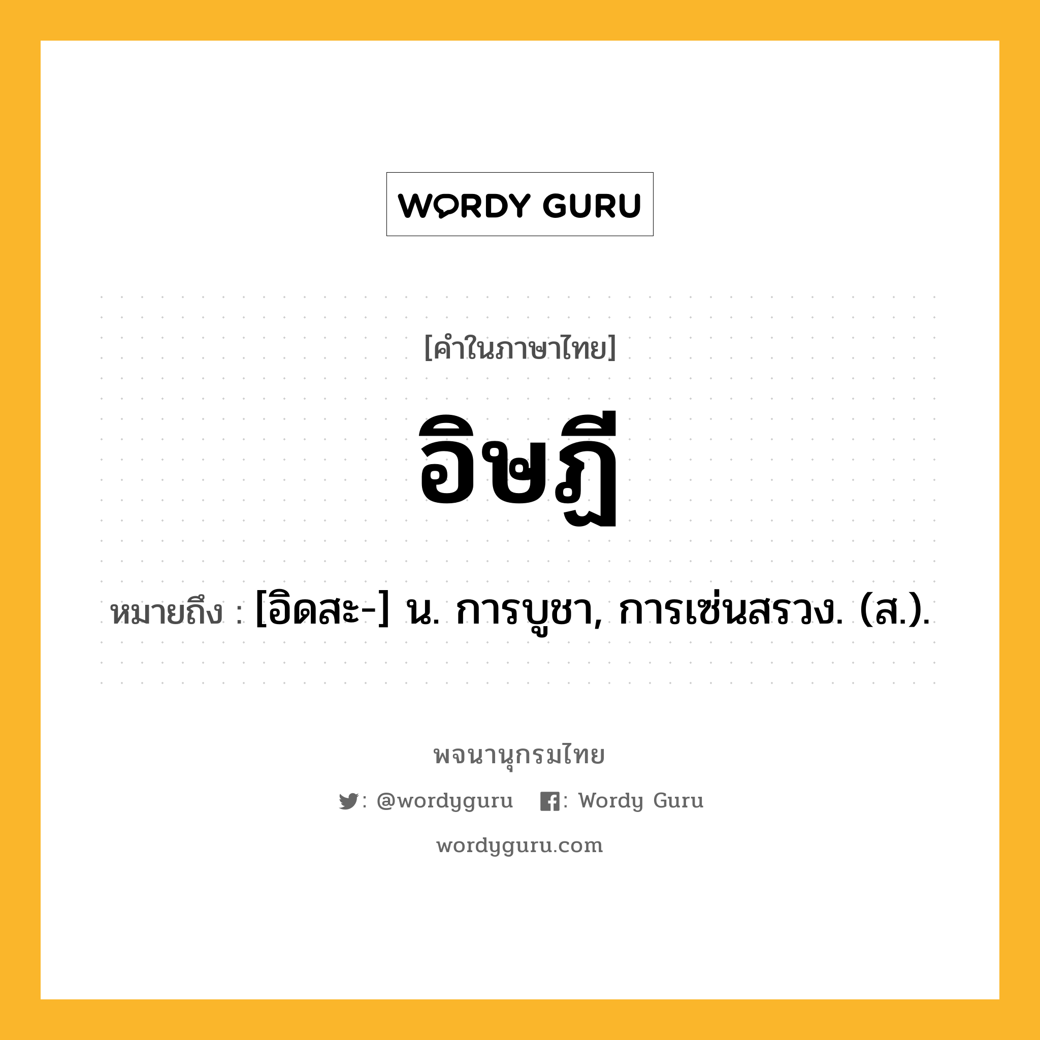 อิษฏี หมายถึงอะไร?, คำในภาษาไทย อิษฏี หมายถึง [อิดสะ-] น. การบูชา, การเซ่นสรวง. (ส.).