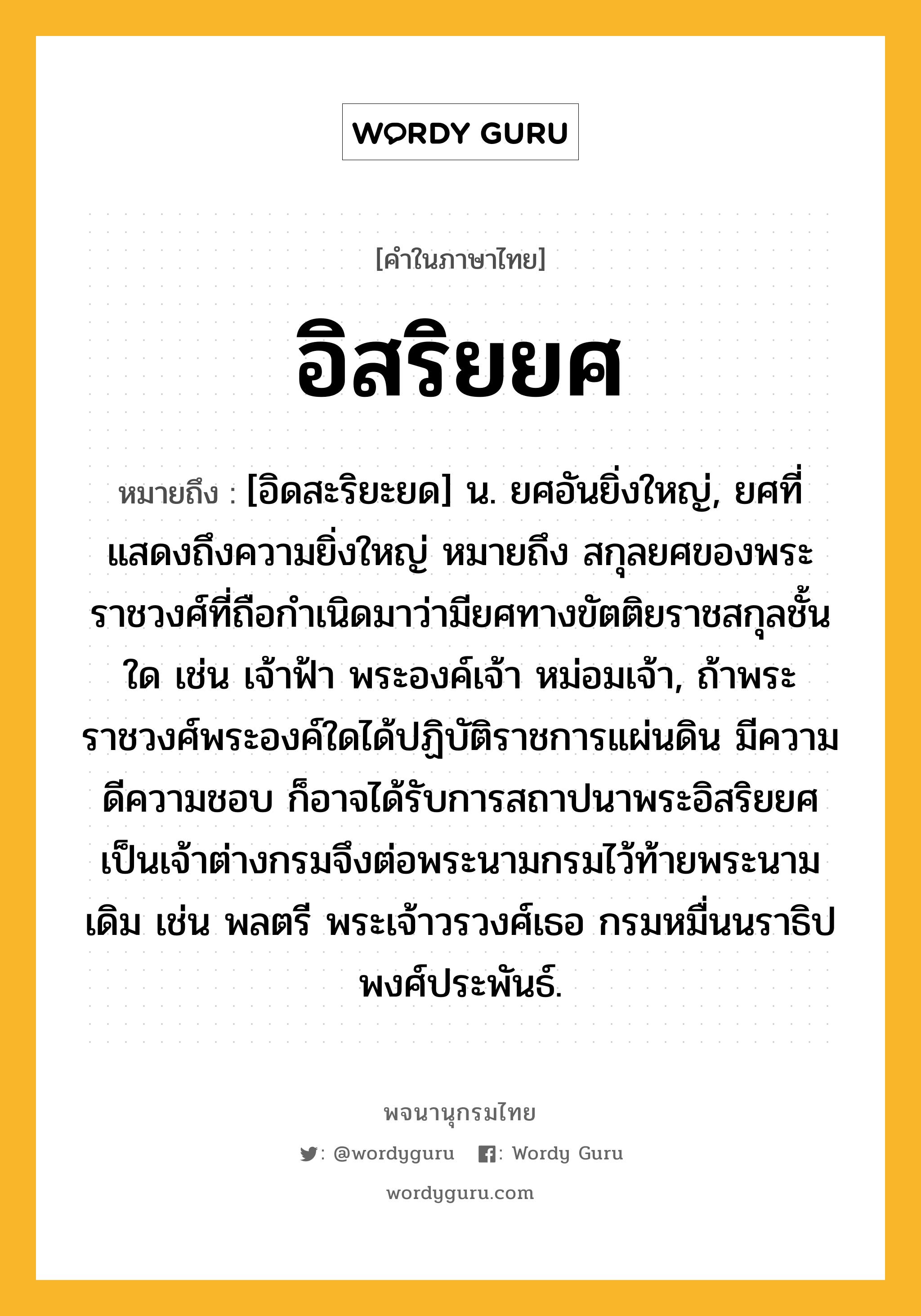 อิสริยยศ หมายถึงอะไร?, คำในภาษาไทย อิสริยยศ หมายถึง [อิดสะริยะยด] น. ยศอันยิ่งใหญ่, ยศที่แสดงถึงความยิ่งใหญ่ หมายถึง สกุลยศของพระราชวงศ์ที่ถือกำเนิดมาว่ามียศทางขัตติยราชสกุลชั้นใด เช่น เจ้าฟ้า พระองค์เจ้า หม่อมเจ้า, ถ้าพระราชวงศ์พระองค์ใดได้ปฏิบัติราชการแผ่นดิน มีความดีความชอบ ก็อาจได้รับการสถาปนาพระอิสริยยศเป็นเจ้าต่างกรมจึงต่อพระนามกรมไว้ท้ายพระนามเดิม เช่น พลตรี พระเจ้าวรวงศ์เธอ กรมหมื่นนราธิปพงศ์ประพันธ์.