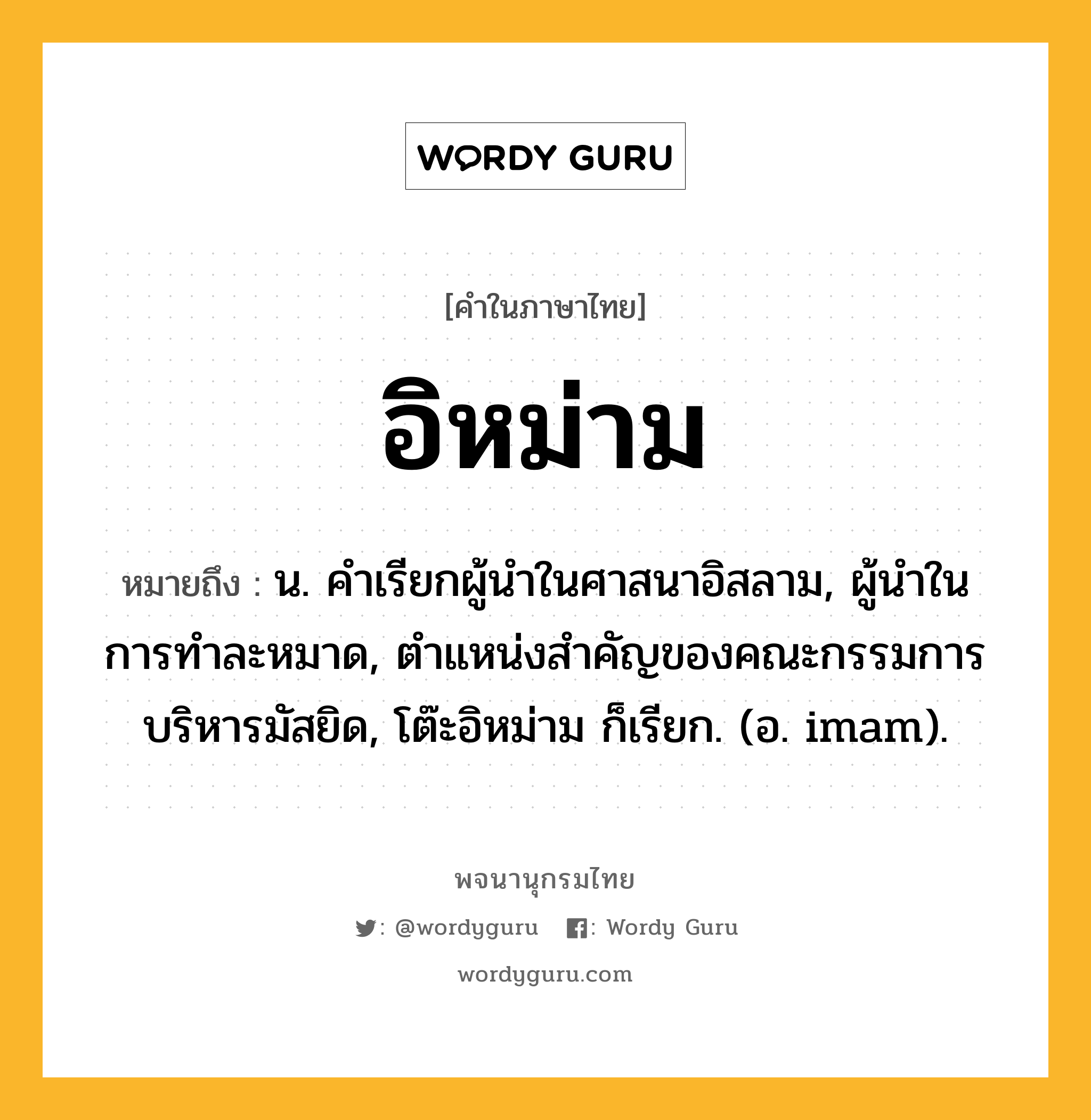 อิหม่าม หมายถึงอะไร?, คำในภาษาไทย อิหม่าม หมายถึง น. คําเรียกผู้นําในศาสนาอิสลาม, ผู้นําในการทําละหมาด, ตําแหน่งสําคัญของคณะกรรมการบริหารมัสยิด, โต๊ะอิหม่าม ก็เรียก. (อ. imam).