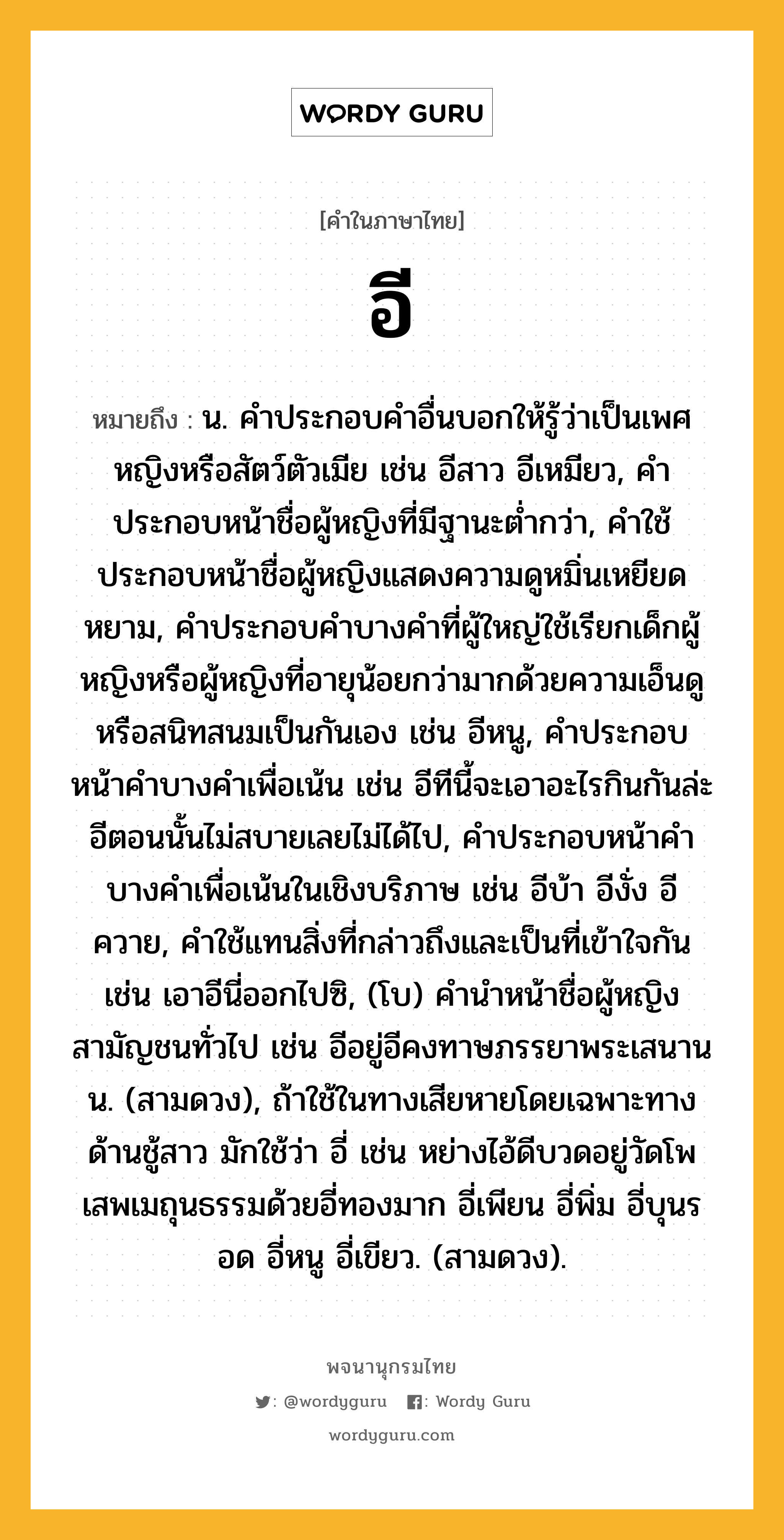 อี หมายถึงอะไร?, คำในภาษาไทย อี หมายถึง น. คําประกอบคําอื่นบอกให้รู้ว่าเป็นเพศหญิงหรือสัตว์ตัวเมีย เช่น อีสาว อีเหมียว, คําประกอบหน้าชื่อผู้หญิงที่มีฐานะตํ่ากว่า, คําใช้ประกอบหน้าชื่อผู้หญิงแสดงความดูหมิ่นเหยียดหยาม, คําประกอบคําบางคําที่ผู้ใหญ่ใช้เรียกเด็กผู้หญิงหรือผู้หญิงที่อายุน้อยกว่ามากด้วยความเอ็นดูหรือสนิทสนมเป็นกันเอง เช่น อีหนู, คําประกอบหน้าคําบางคําเพื่อเน้น เช่น อีทีนี้จะเอาอะไรกินกันล่ะ อีตอนนั้นไม่สบายเลยไม่ได้ไป, คําประกอบหน้าคําบางคําเพื่อเน้นในเชิงบริภาษ เช่น อีบ้า อีงั่ง อีควาย, คําใช้แทนสิ่งที่กล่าวถึงและเป็นที่เข้าใจกัน เช่น เอาอีนี่ออกไปซิ, (โบ) คํานําหน้าชื่อผู้หญิงสามัญชนทั่วไป เช่น อีอยู่อีคงทาษภรรยาพระเสนานน. (สามดวง), ถ้าใช้ในทางเสียหายโดยเฉพาะทางด้านชู้สาว มักใช้ว่า อี่ เช่น หย่างไอ้ดีบวดอยู่วัดโพเสพเมถุนธรรมด้วยอี่ทองมาก อี่เพียน อี่พิ่ม อี่บุนรอด อี่หนู อี่เขียว. (สามดวง).