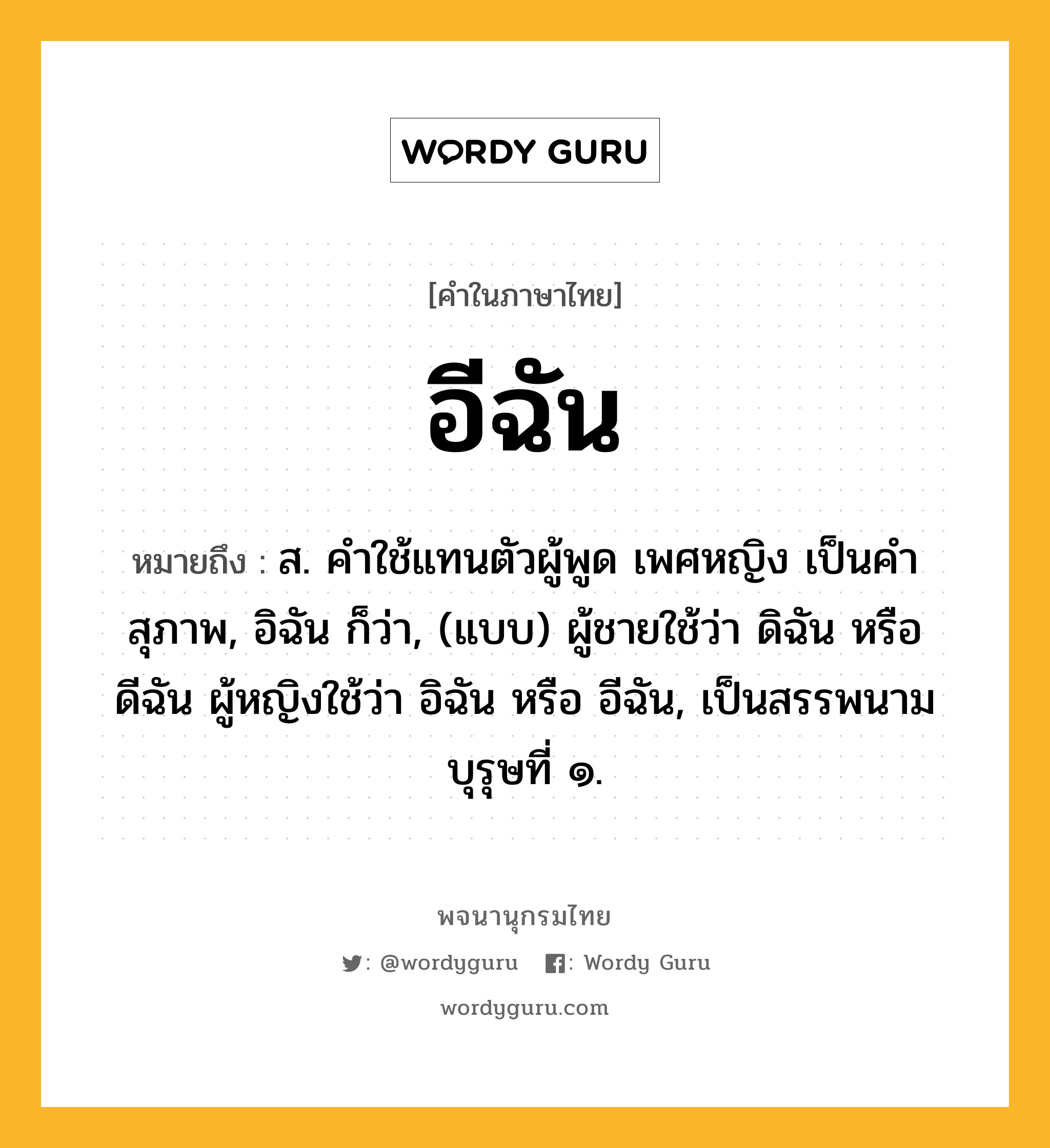 อีฉัน หมายถึงอะไร?, คำในภาษาไทย อีฉัน หมายถึง ส. คําใช้แทนตัวผู้พูด เพศหญิง เป็นคําสุภาพ, อิฉัน ก็ว่า, (แบบ) ผู้ชายใช้ว่า ดิฉัน หรือ ดีฉัน ผู้หญิงใช้ว่า อิฉัน หรือ อีฉัน, เป็นสรรพนามบุรุษที่ ๑.