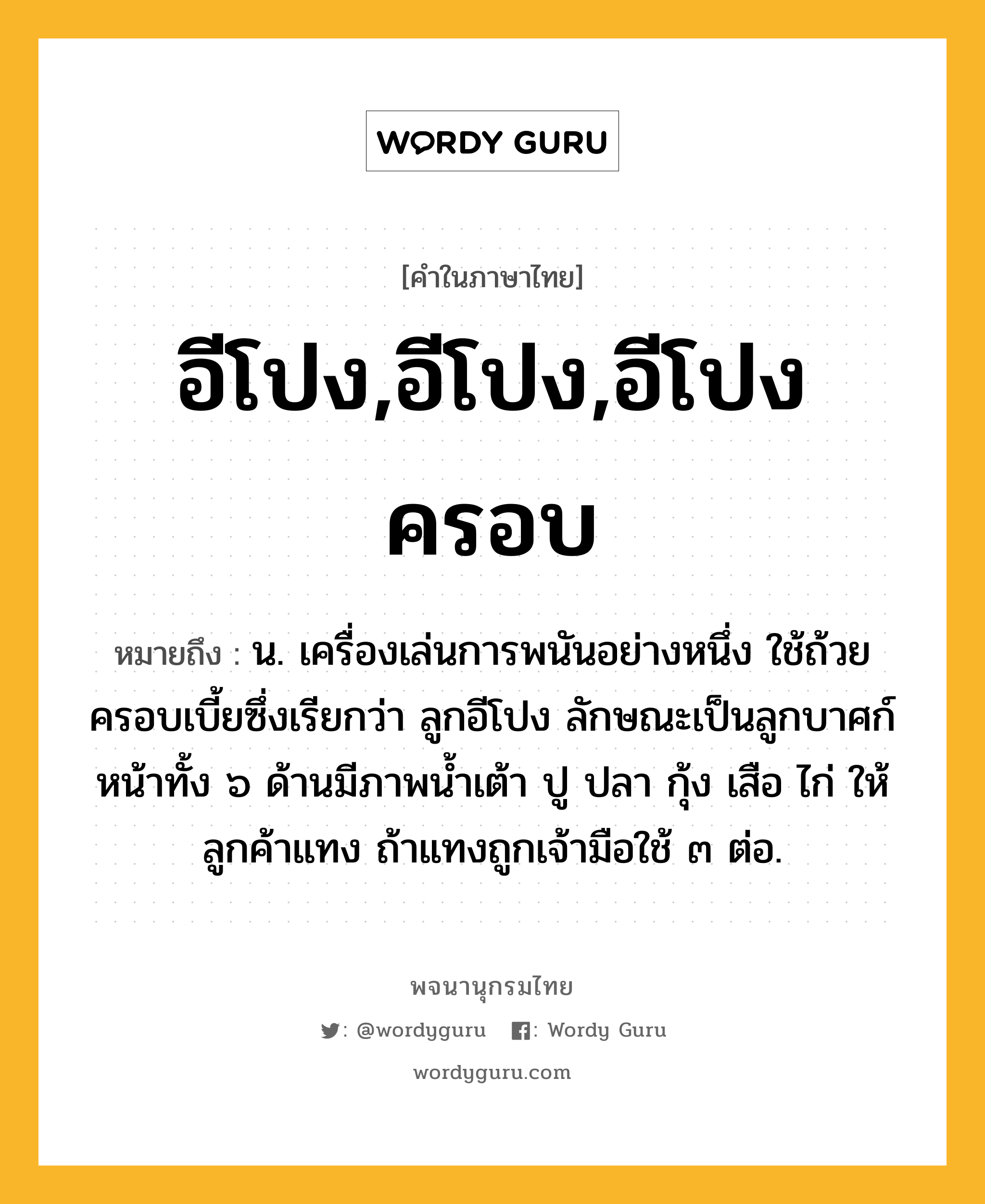 อีโปง,อีโปง,อีโปงครอบ หมายถึงอะไร?, คำในภาษาไทย อีโปง,อีโปง,อีโปงครอบ หมายถึง น. เครื่องเล่นการพนันอย่างหนึ่ง ใช้ถ้วยครอบเบี้ยซึ่งเรียกว่า ลูกอีโปง ลักษณะเป็นลูกบาศก์ หน้าทั้ง ๖ ด้านมีภาพนํ้าเต้า ปู ปลา กุ้ง เสือ ไก่ ให้ลูกค้าแทง ถ้าแทงถูกเจ้ามือใช้ ๓ ต่อ.