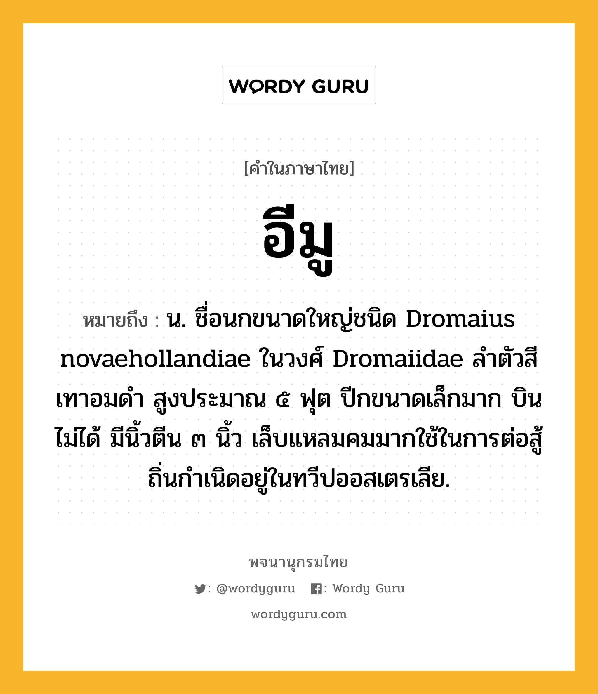 อีมู หมายถึงอะไร?, คำในภาษาไทย อีมู หมายถึง น. ชื่อนกขนาดใหญ่ชนิด Dromaius novaehollandiae ในวงศ์ Dromaiidae ลําตัวสีเทาอมดํา สูงประมาณ ๕ ฟุต ปีกขนาดเล็กมาก บินไม่ได้ มีนิ้วตีน ๓ นิ้ว เล็บแหลมคมมากใช้ในการต่อสู้ ถิ่นกําเนิดอยู่ในทวีปออสเตรเลีย.