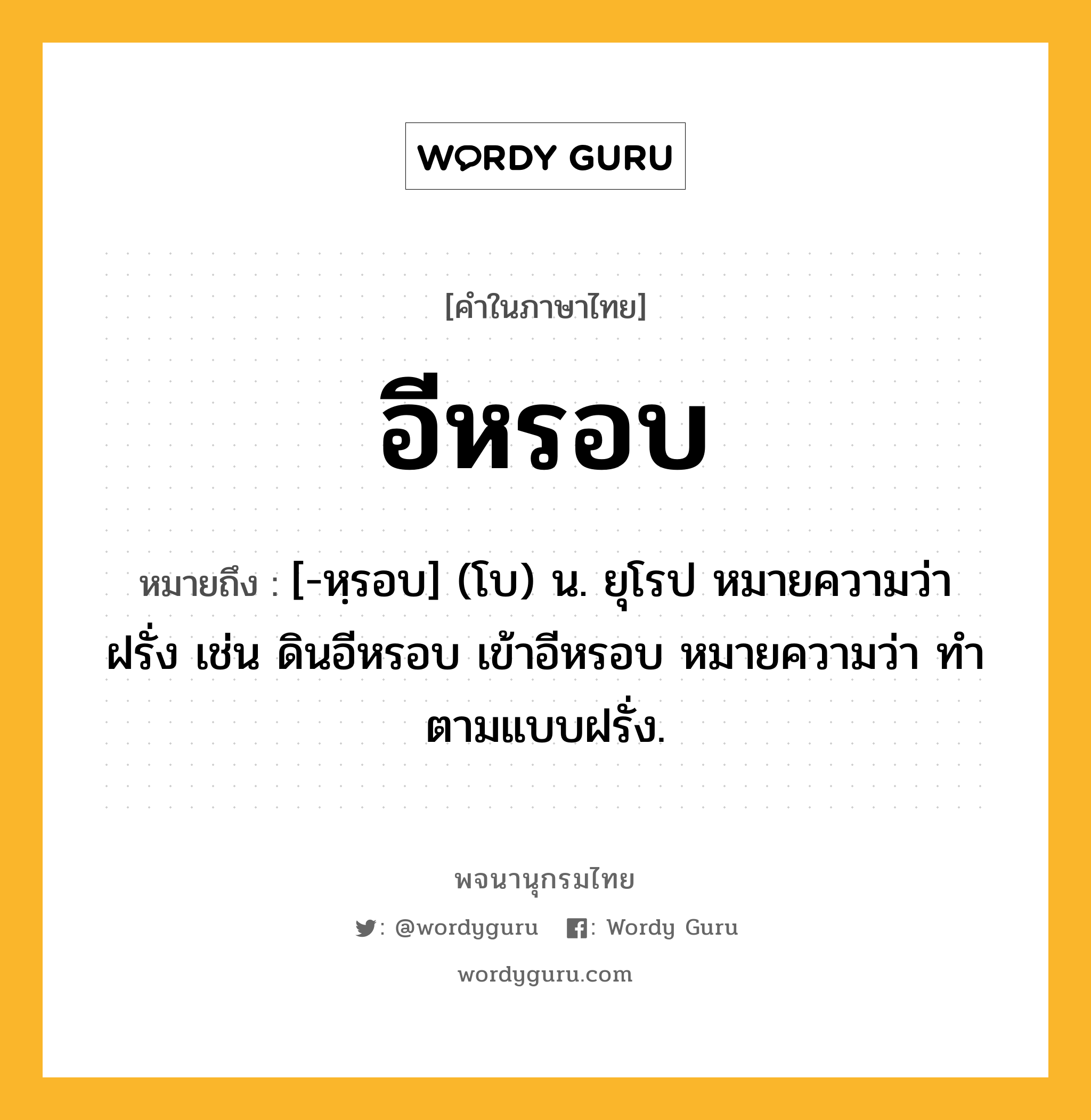 อีหรอบ หมายถึงอะไร?, คำในภาษาไทย อีหรอบ หมายถึง [-หฺรอบ] (โบ) น. ยุโรป หมายความว่า ฝรั่ง เช่น ดินอีหรอบ เข้าอีหรอบ หมายความว่า ทําตามแบบฝรั่ง.