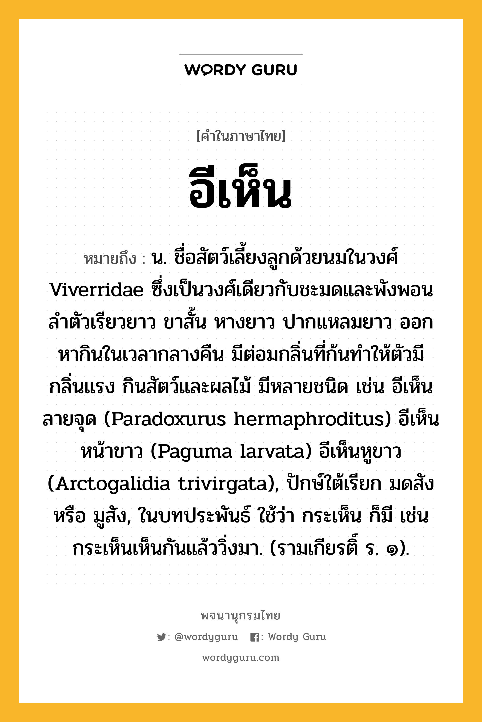 อีเห็น หมายถึงอะไร?, คำในภาษาไทย อีเห็น หมายถึง น. ชื่อสัตว์เลี้ยงลูกด้วยนมในวงศ์ Viverridae ซึ่งเป็นวงศ์เดียวกับชะมดและพังพอน ลําตัวเรียวยาว ขาสั้น หางยาว ปากแหลมยาว ออกหากินในเวลากลางคืน มีต่อมกลิ่นที่ก้นทําให้ตัวมีกลิ่นแรง กินสัตว์และผลไม้ มีหลายชนิด เช่น อีเห็นลายจุด (Paradoxurus hermaphroditus) อีเห็นหน้าขาว (Paguma larvata) อีเห็นหูขาว (Arctogalidia trivirgata), ปักษ์ใต้เรียก มดสัง หรือ มูสัง, ในบทประพันธ์ ใช้ว่า กระเห็น ก็มี เช่น กระเห็นเห็นกันแล้ววิ่งมา. (รามเกียรติ์ ร. ๑).