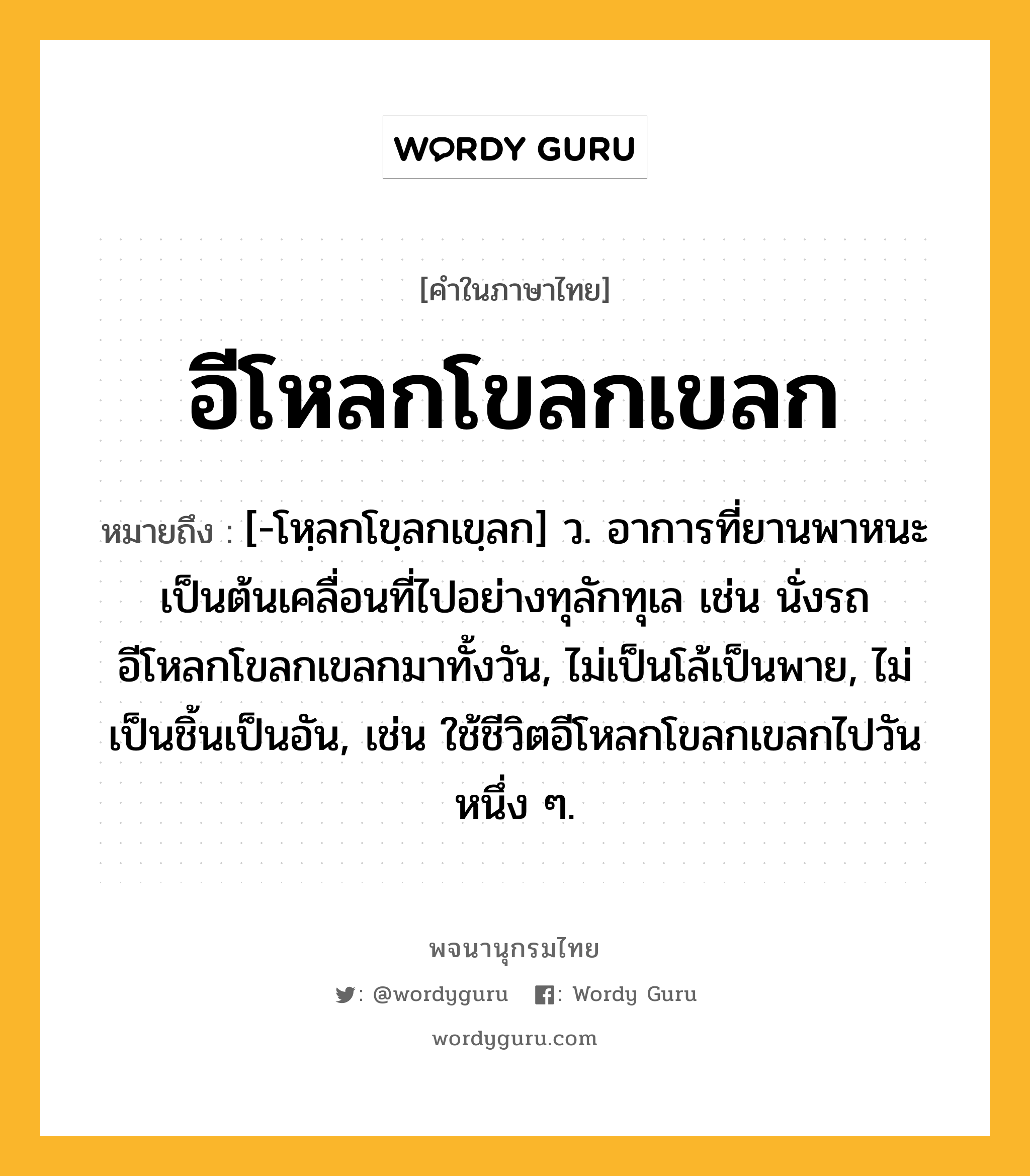 อีโหลกโขลกเขลก หมายถึงอะไร?, คำในภาษาไทย อีโหลกโขลกเขลก หมายถึง [-โหฺลกโขฺลกเขฺลก] ว. อาการที่ยานพาหนะเป็นต้นเคลื่อนที่ไปอย่างทุลักทุเล เช่น นั่งรถอีโหลกโขลกเขลกมาทั้งวัน, ไม่เป็นโล้เป็นพาย, ไม่เป็นชิ้นเป็นอัน, เช่น ใช้ชีวิตอีโหลกโขลกเขลกไปวันหนึ่ง ๆ.