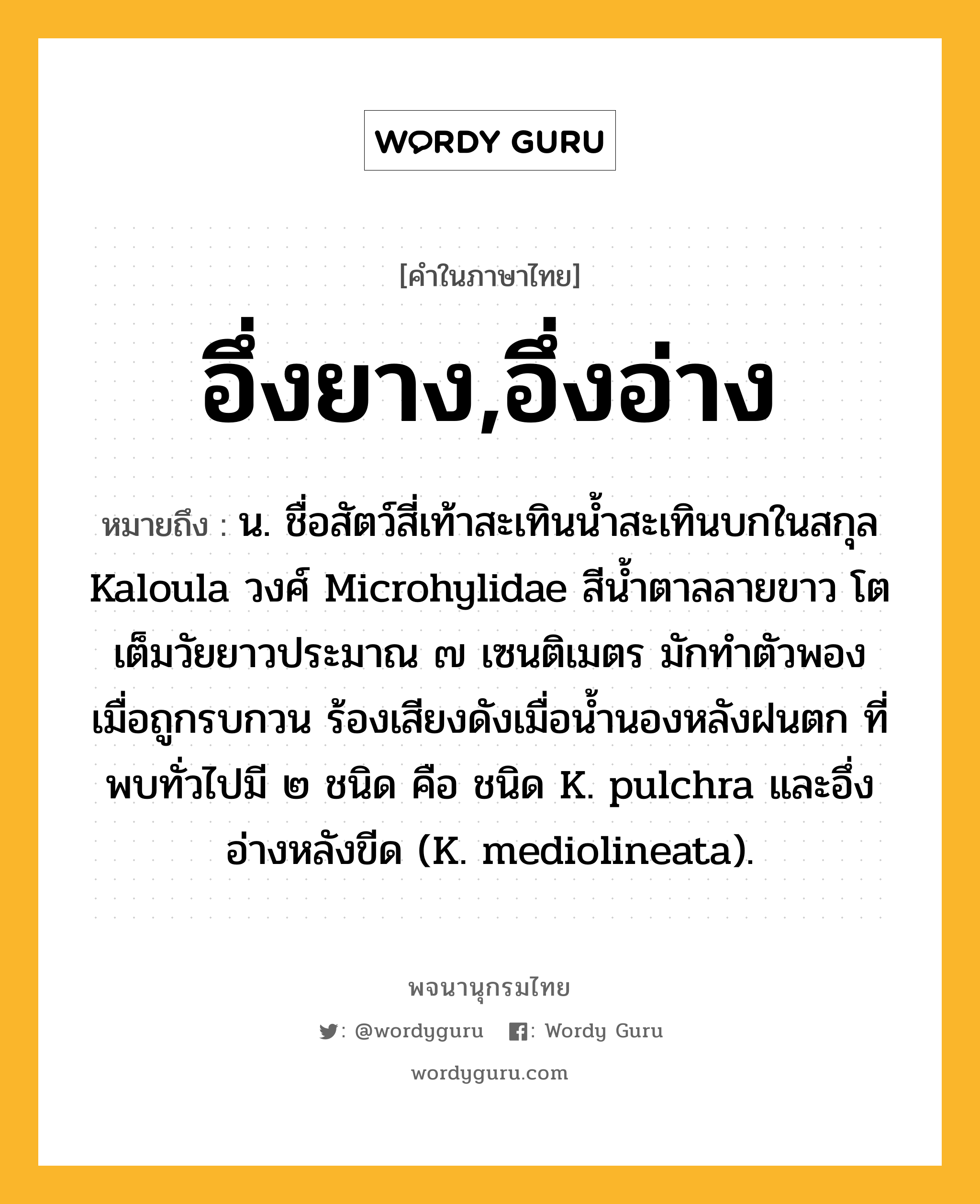 อึ่งยาง,อึ่งอ่าง ความหมาย หมายถึงอะไร?, คำในภาษาไทย อึ่งยาง,อึ่งอ่าง หมายถึง น. ชื่อสัตว์สี่เท้าสะเทินนํ้าสะเทินบกในสกุล Kaloula วงศ์ Microhylidae สีนํ้าตาลลายขาว โตเต็มวัยยาวประมาณ ๗ เซนติเมตร มักทําตัวพองเมื่อถูกรบกวน ร้องเสียงดังเมื่อนํ้านองหลังฝนตก ที่พบทั่วไปมี ๒ ชนิด คือ ชนิด K. pulchra และอึ่งอ่างหลังขีด (K. mediolineata).