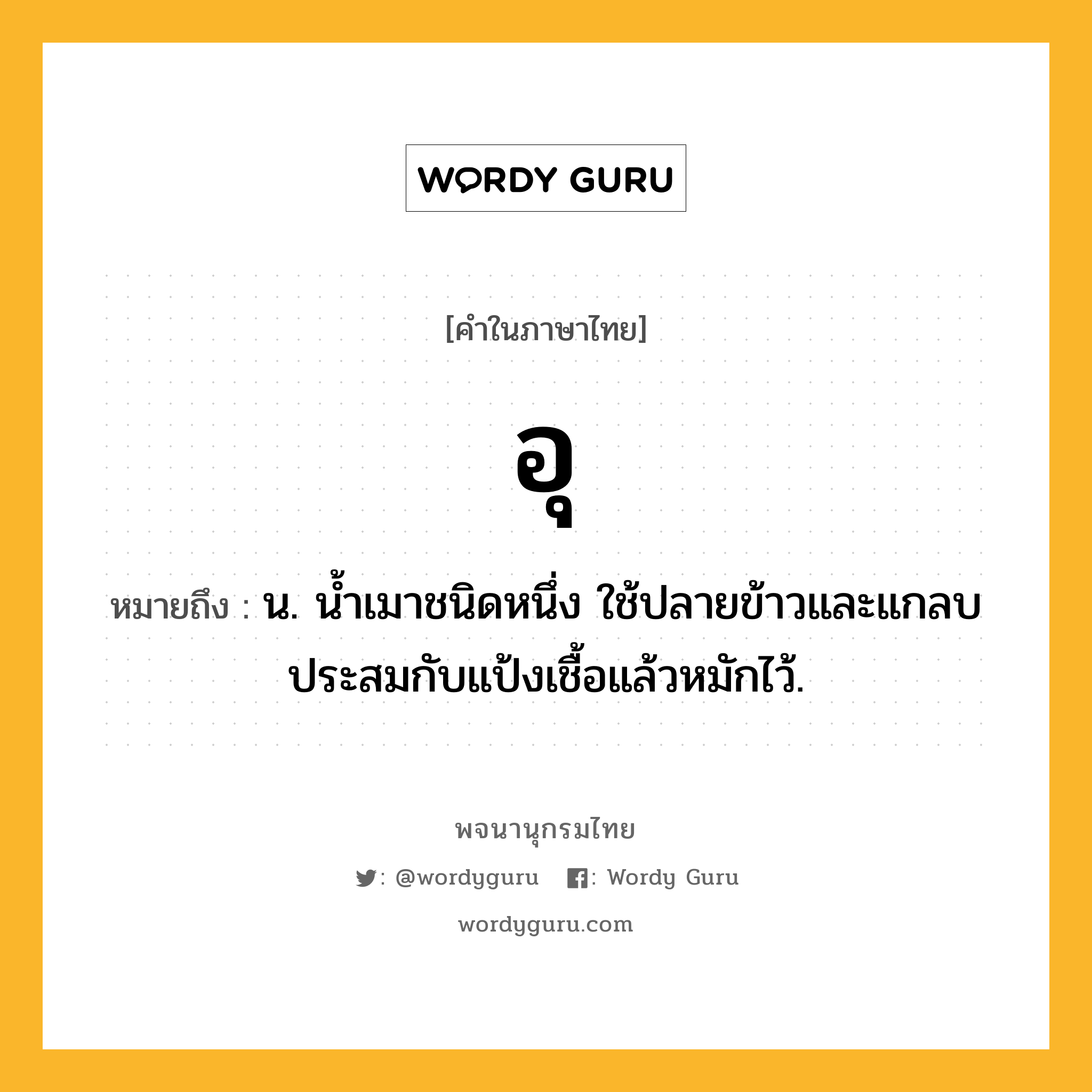 อุ หมายถึงอะไร?, คำในภาษาไทย อุ หมายถึง น. นํ้าเมาชนิดหนึ่ง ใช้ปลายข้าวและแกลบประสมกับแป้งเชื้อแล้วหมักไว้.