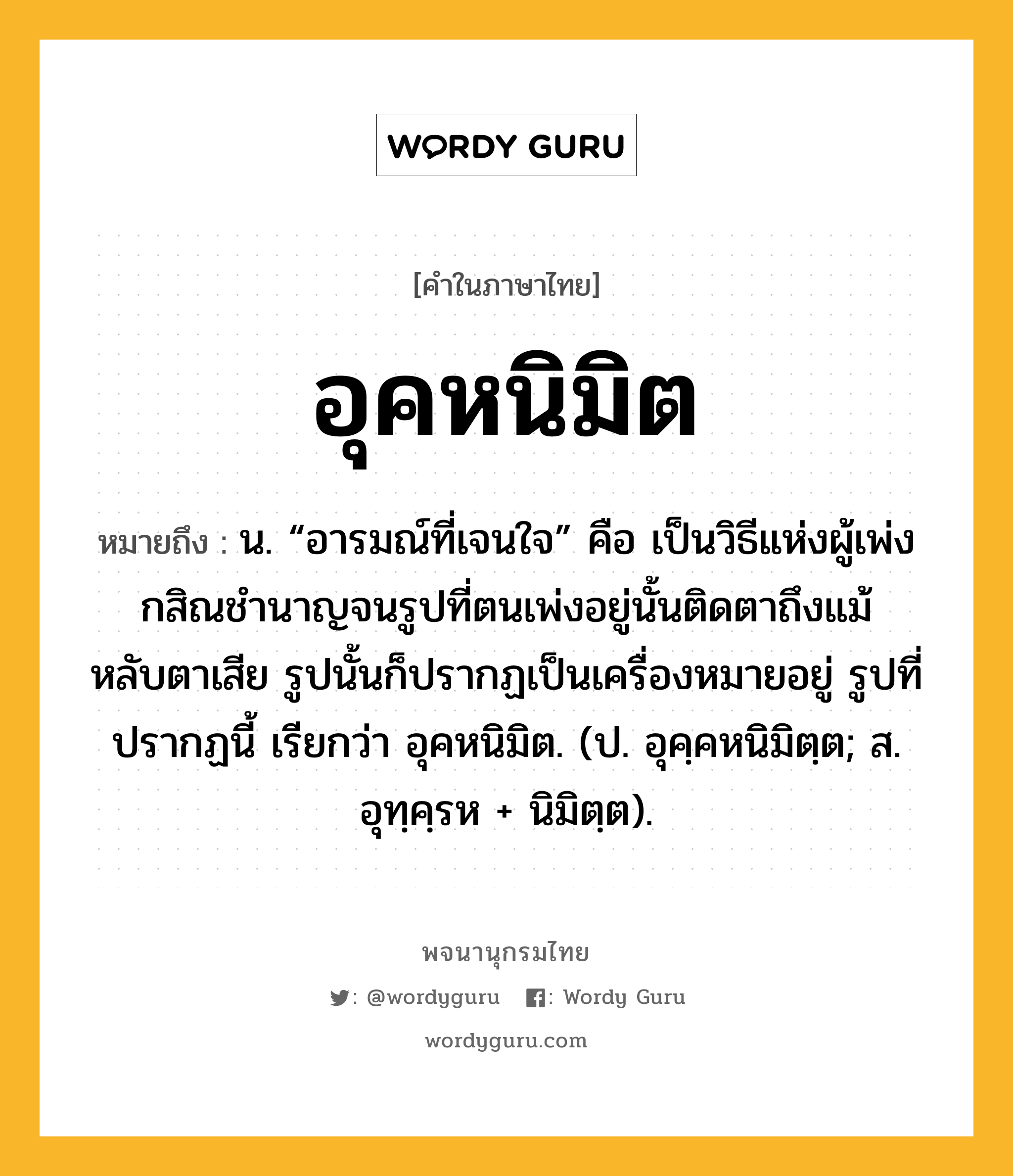 อุคหนิมิต หมายถึงอะไร?, คำในภาษาไทย อุคหนิมิต หมายถึง น. “อารมณ์ที่เจนใจ” คือ เป็นวิธีแห่งผู้เพ่งกสิณชํานาญจนรูปที่ตนเพ่งอยู่นั้นติดตาถึงแม้หลับตาเสีย รูปนั้นก็ปรากฏเป็นเครื่องหมายอยู่ รูปที่ปรากฏนี้ เรียกว่า อุคหนิมิต. (ป. อุคฺคหนิมิตฺต; ส. อุทฺคฺรห + นิมิตฺต).