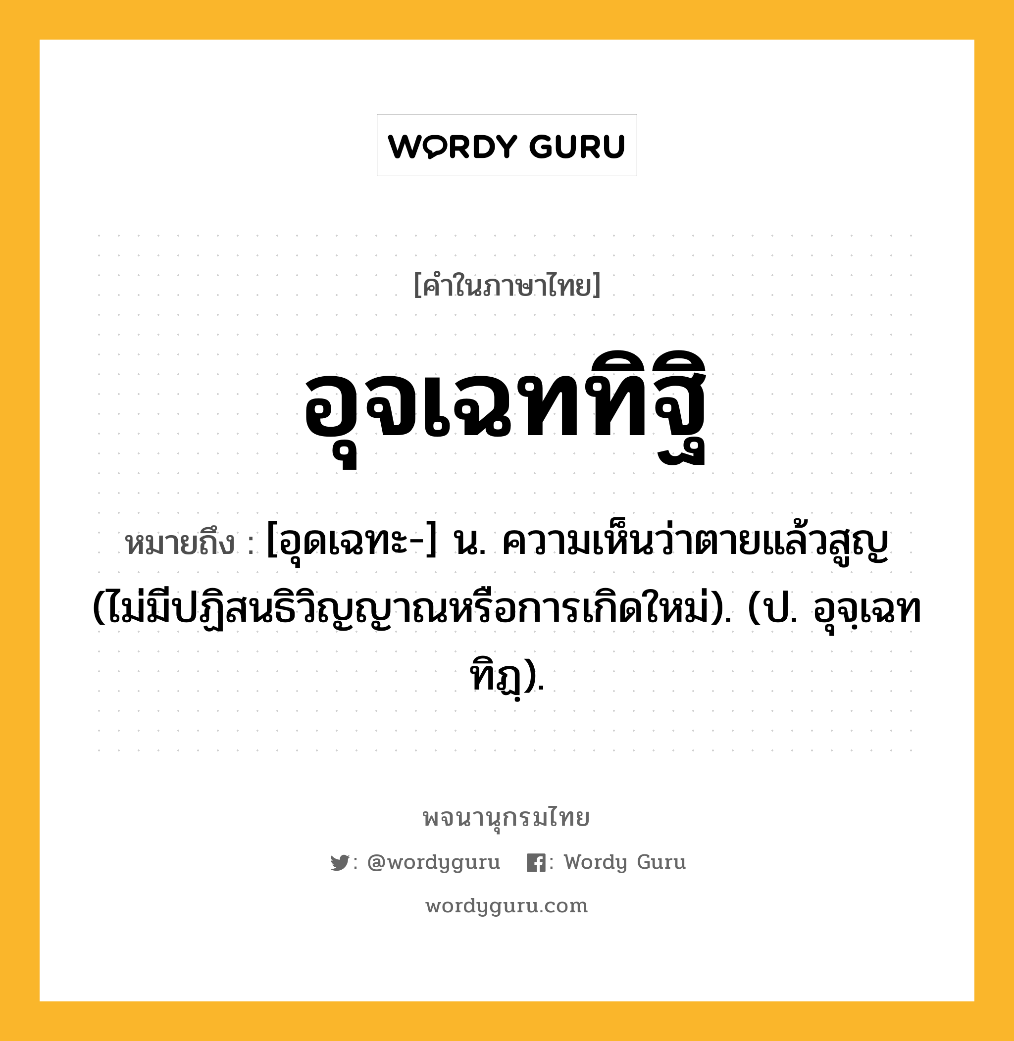 อุจเฉททิฐิ ความหมาย หมายถึงอะไร?, คำในภาษาไทย อุจเฉททิฐิ หมายถึง [อุดเฉทะ-] น. ความเห็นว่าตายแล้วสูญ (ไม่มีปฏิสนธิวิญญาณหรือการเกิดใหม่). (ป. อุจฺเฉททิฏฺ).