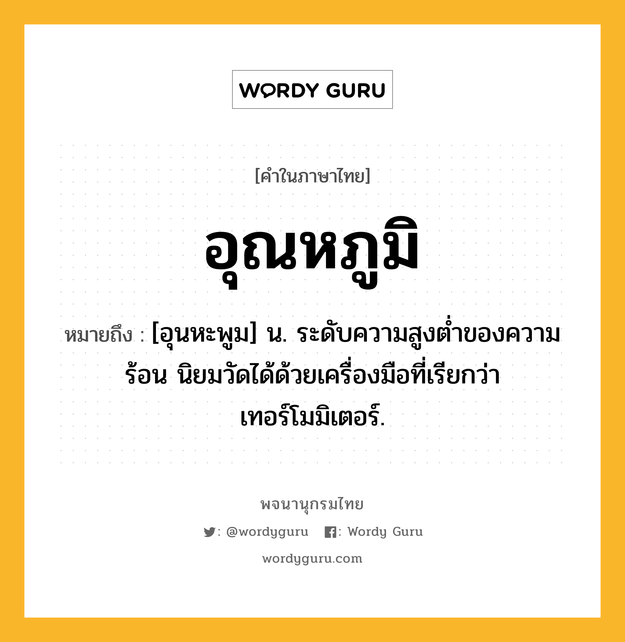 อุณหภูมิ หมายถึงอะไร?, คำในภาษาไทย อุณหภูมิ หมายถึง [อุนหะพูม] น. ระดับความสูงต่ำของความร้อน นิยมวัดได้ด้วยเครื่องมือที่เรียกว่า เทอร์โมมิเตอร์.