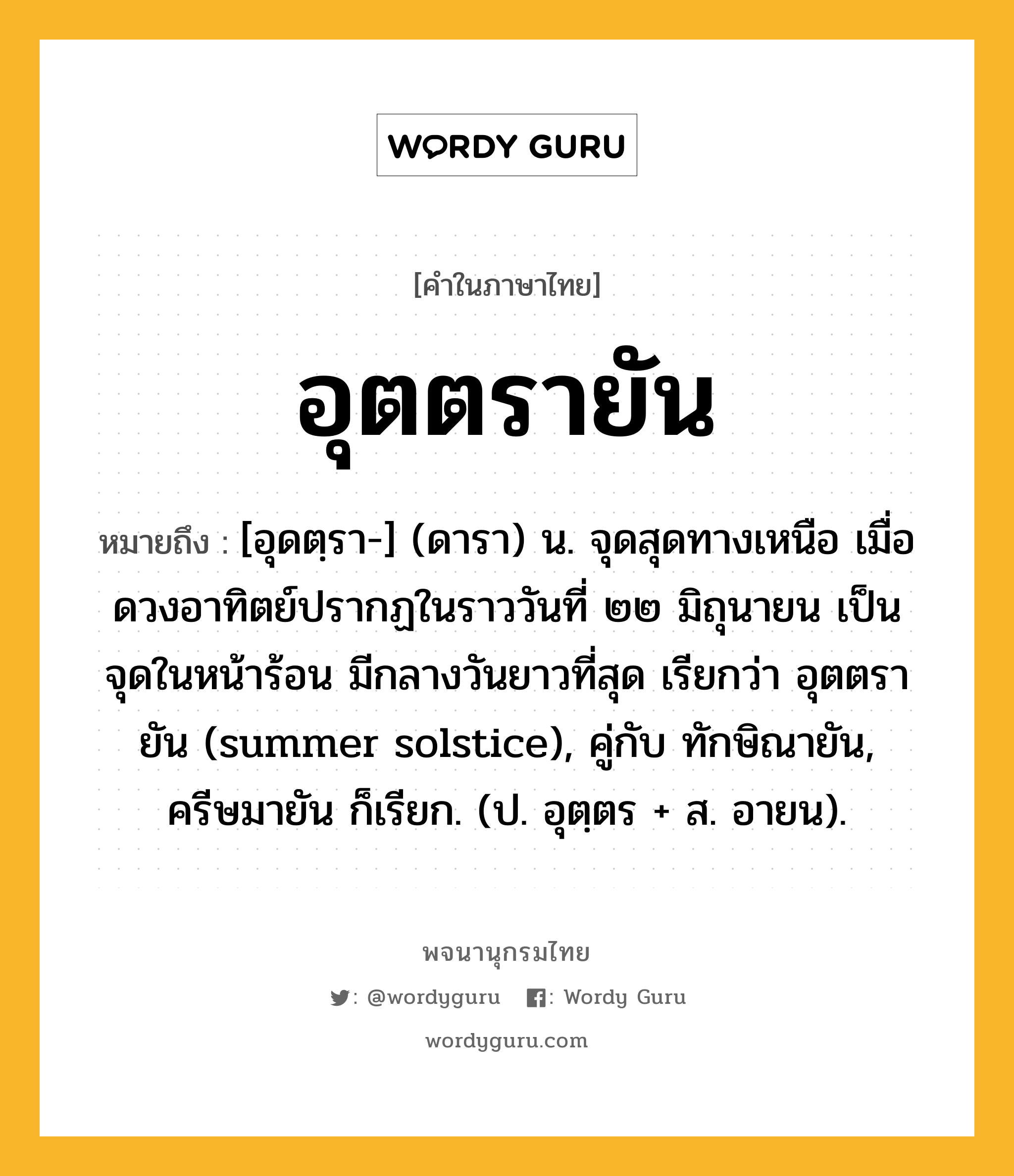 อุตตรายัน ความหมาย หมายถึงอะไร?, คำในภาษาไทย อุตตรายัน หมายถึง [อุดตฺรา-] (ดารา) น. จุดสุดทางเหนือ เมื่อดวงอาทิตย์ปรากฏในราววันที่ ๒๒ มิถุนายน เป็นจุดในหน้าร้อน มีกลางวันยาวที่สุด เรียกว่า อุตตรายัน (summer solstice), คู่กับ ทักษิณายัน, ครีษมายัน ก็เรียก. (ป. อุตฺตร + ส. อายน).