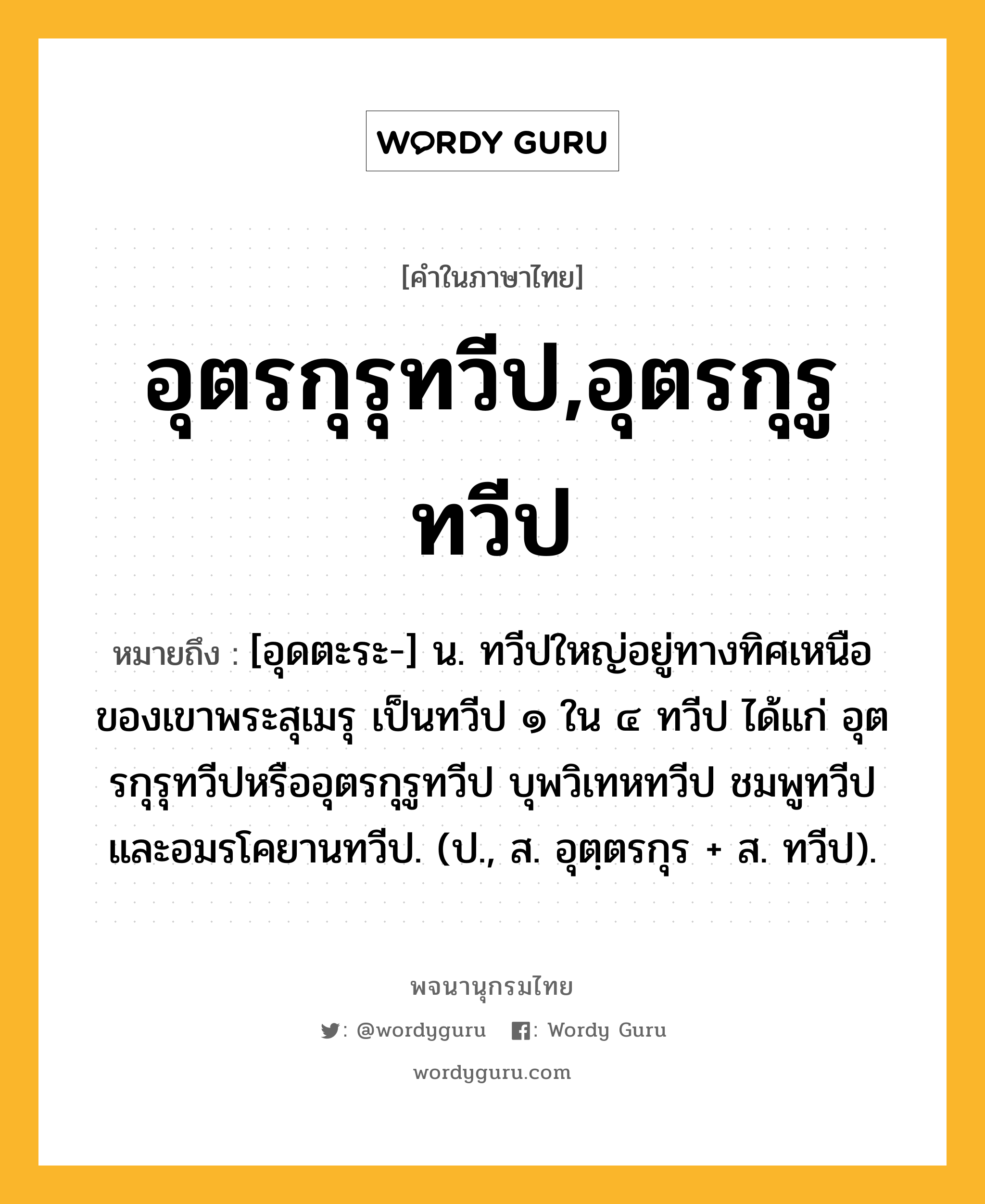 อุตรกุรุทวีป,อุตรกุรูทวีป หมายถึงอะไร?, คำในภาษาไทย อุตรกุรุทวีป,อุตรกุรูทวีป หมายถึง [อุดตะระ-] น. ทวีปใหญ่อยู่ทางทิศเหนือของเขาพระสุเมรุ เป็นทวีป ๑ ใน ๔ ทวีป ได้แก่ อุตรกุรุทวีปหรืออุตรกุรูทวีป บุพวิเทหทวีป ชมพูทวีป และอมรโคยานทวีป. (ป., ส. อุตฺตรกุร + ส. ทวีป).