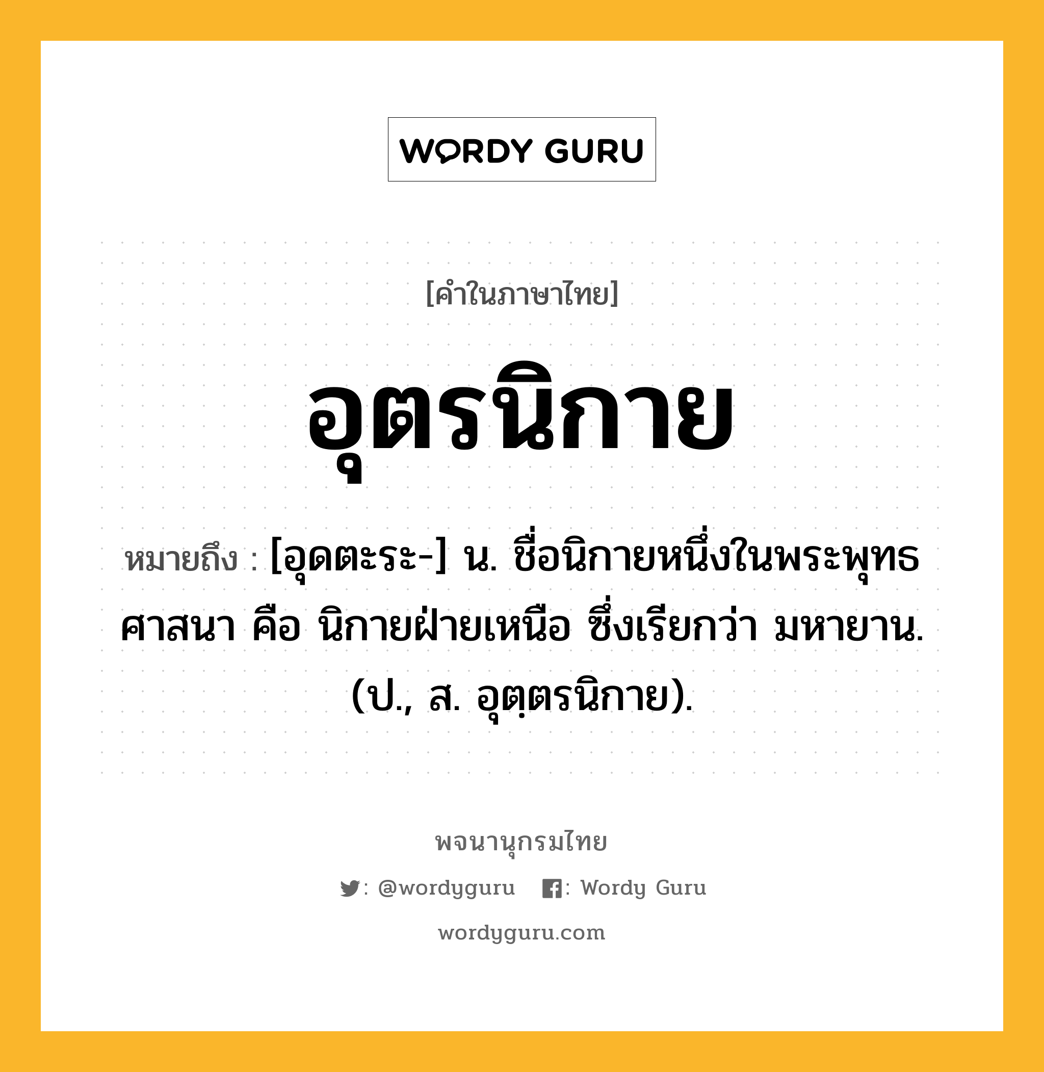 อุตรนิกาย หมายถึงอะไร?, คำในภาษาไทย อุตรนิกาย หมายถึง [อุดตะระ-] น. ชื่อนิกายหนึ่งในพระพุทธศาสนา คือ นิกายฝ่ายเหนือ ซึ่งเรียกว่า มหายาน. (ป., ส. อุตฺตรนิกาย).