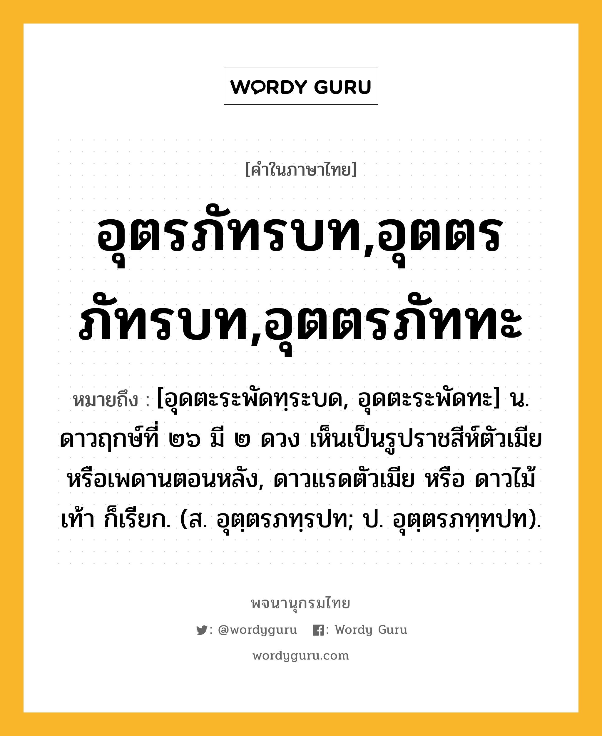 อุตรภัทรบท,อุตตรภัทรบท,อุตตรภัททะ หมายถึงอะไร?, คำในภาษาไทย อุตรภัทรบท,อุตตรภัทรบท,อุตตรภัททะ หมายถึง [อุดตะระพัดทฺระบด, อุดตะระพัดทะ] น. ดาวฤกษ์ที่ ๒๖ มี ๒ ดวง เห็นเป็นรูปราชสีห์ตัวเมียหรือเพดานตอนหลัง, ดาวแรดตัวเมีย หรือ ดาวไม้เท้า ก็เรียก. (ส. อุตฺตรภทฺรปท; ป. อุตฺตรภทฺทปท).