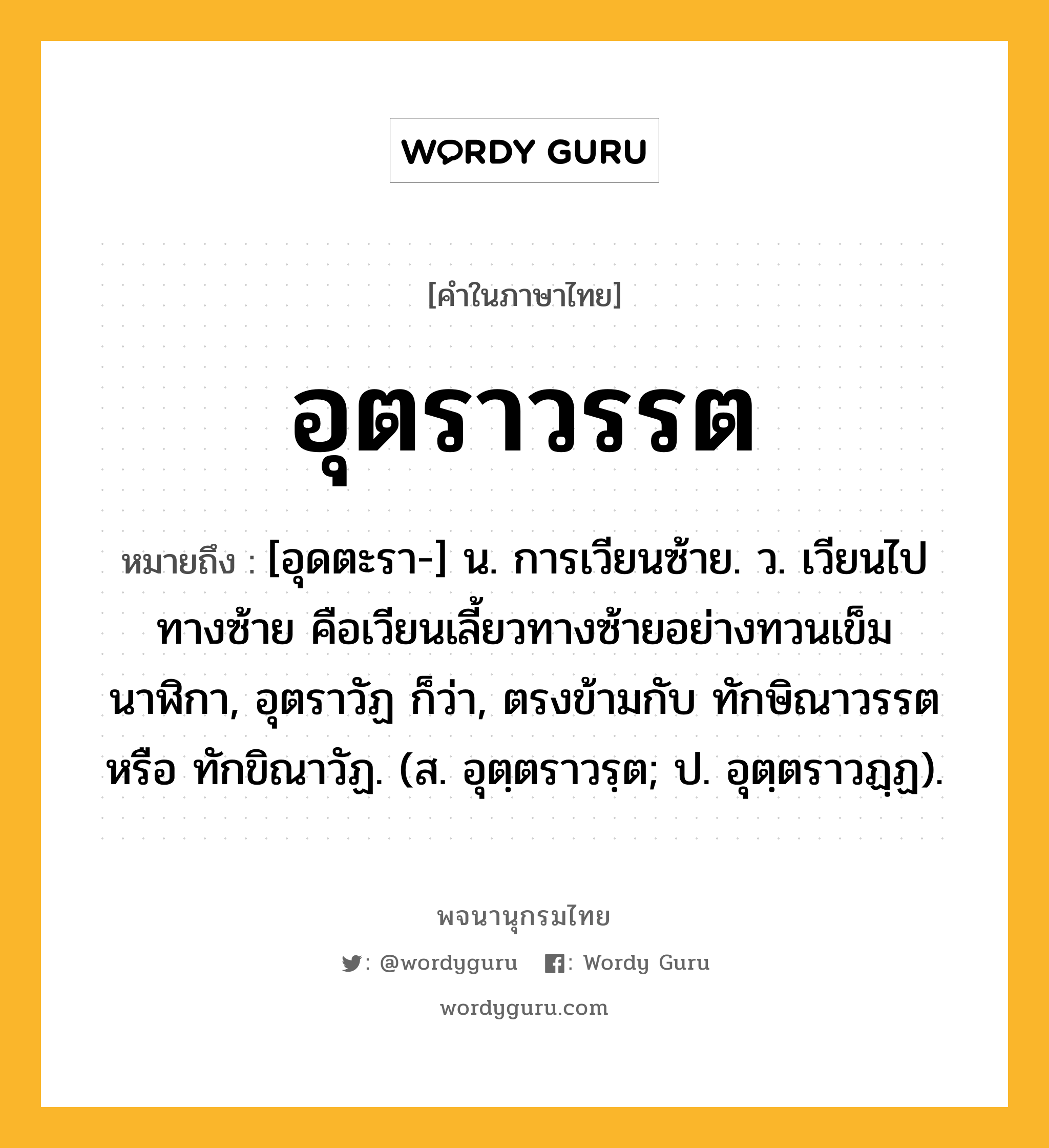 อุตราวรรต ความหมาย หมายถึงอะไร?, คำในภาษาไทย อุตราวรรต หมายถึง [อุดตะรา-] น. การเวียนซ้าย. ว. เวียนไปทางซ้าย คือเวียนเลี้ยวทางซ้ายอย่างทวนเข็มนาฬิกา, อุตราวัฏ ก็ว่า, ตรงข้ามกับ ทักษิณาวรรต หรือ ทักขิณาวัฏ. (ส. อุตฺตราวรฺต; ป. อุตฺตราวฏฺฏ).