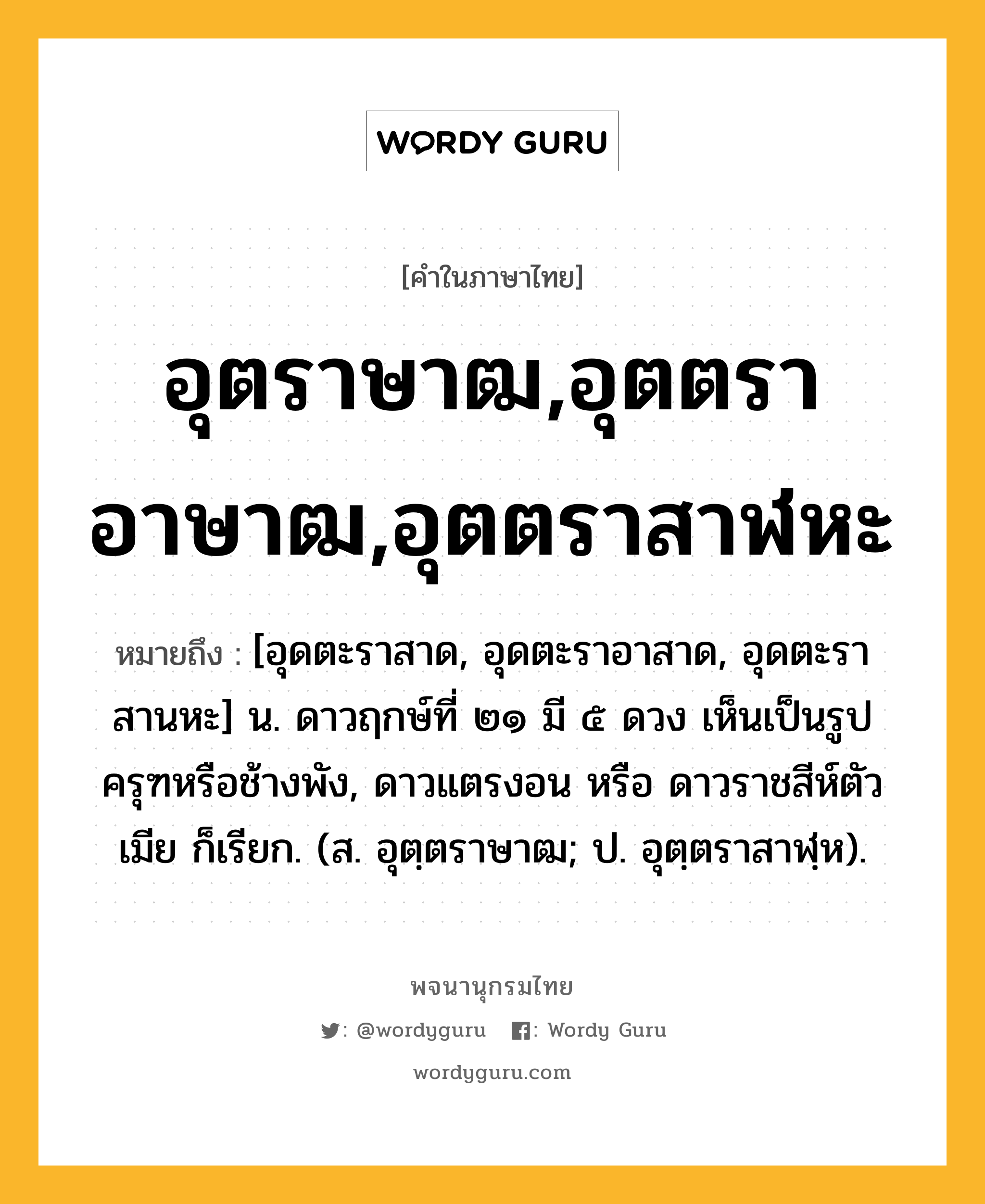 อุตราษาฒ,อุตตราอาษาฒ,อุตตราสาฬหะ หมายถึงอะไร?, คำในภาษาไทย อุตราษาฒ,อุตตราอาษาฒ,อุตตราสาฬหะ หมายถึง [อุดตะราสาด, อุดตะราอาสาด, อุดตะราสานหะ] น. ดาวฤกษ์ที่ ๒๑ มี ๕ ดวง เห็นเป็นรูปครุฑหรือช้างพัง, ดาวแตรงอน หรือ ดาวราชสีห์ตัวเมีย ก็เรียก. (ส. อุตฺตราษาฒ; ป. อุตฺตราสาฬฺห).