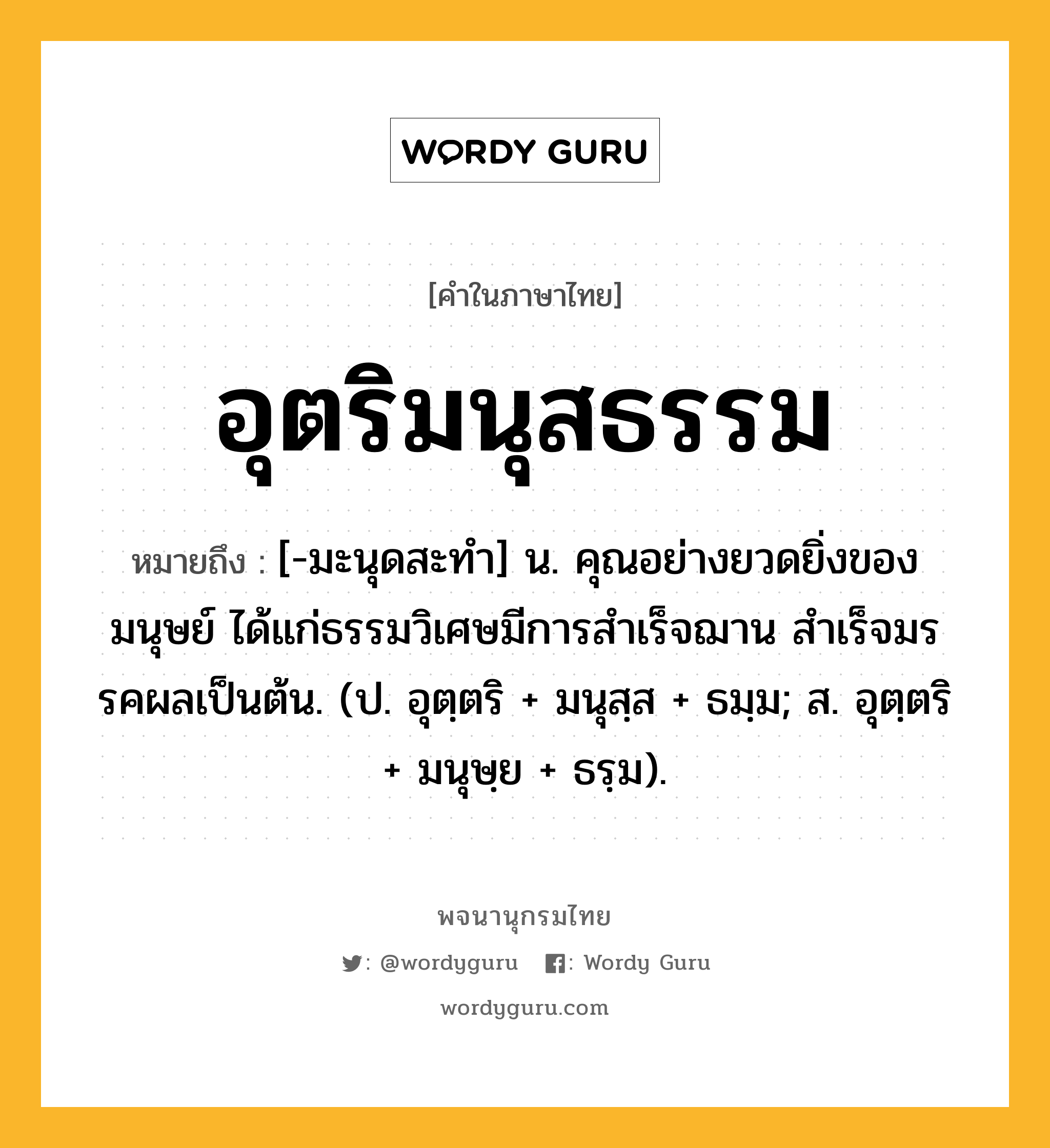 อุตริมนุสธรรม หมายถึงอะไร?, คำในภาษาไทย อุตริมนุสธรรม หมายถึง [-มะนุดสะทํา] น. คุณอย่างยวดยิ่งของมนุษย์ ได้แก่ธรรมวิเศษมีการสําเร็จฌาน สําเร็จมรรคผลเป็นต้น. (ป. อุตฺตริ + มนุสฺส + ธมฺม; ส. อุตฺตริ + มนุษฺย + ธรฺม).