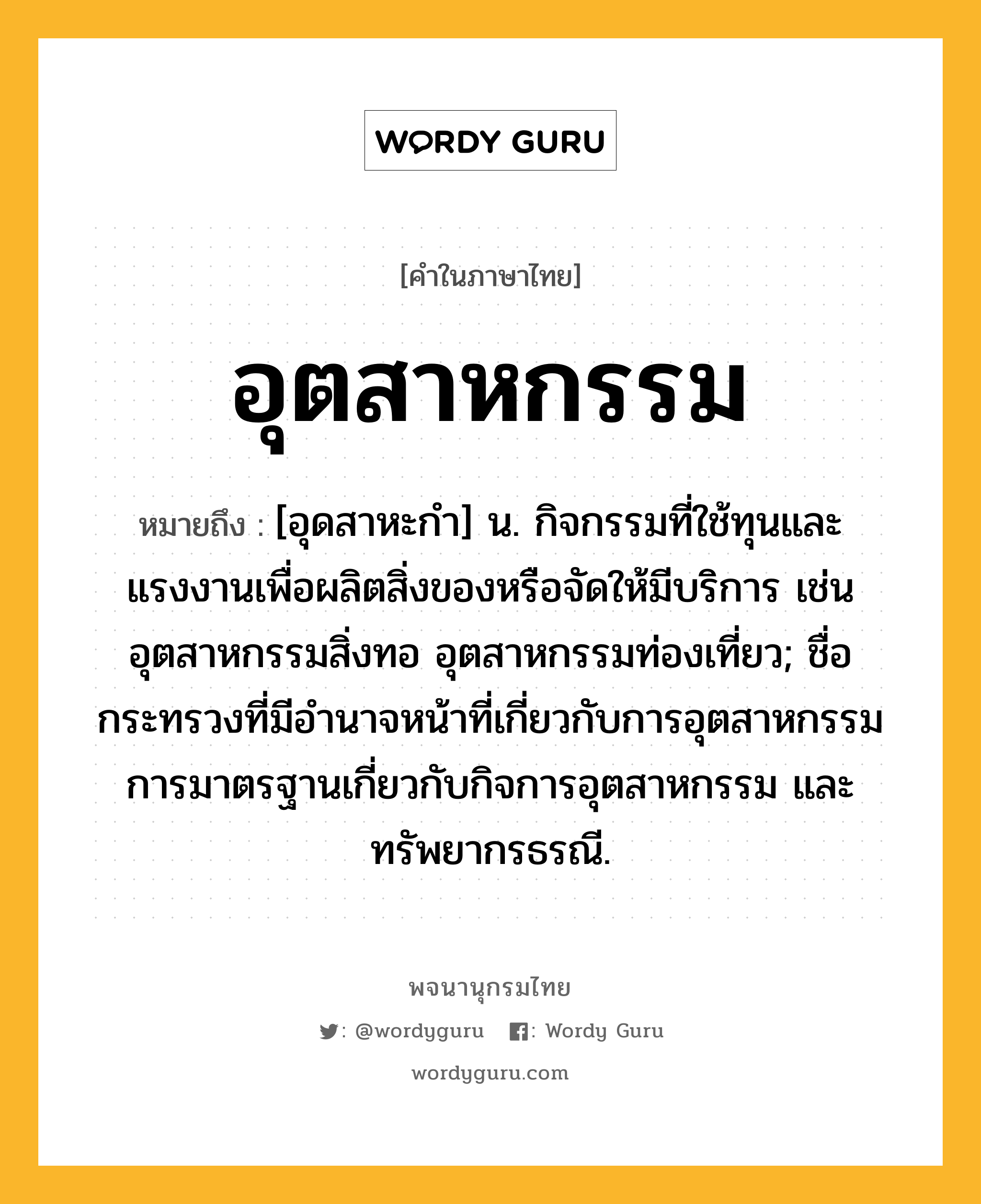 อุตสาหกรรม หมายถึงอะไร?, คำในภาษาไทย อุตสาหกรรม หมายถึง [อุดสาหะกํา] น. กิจกรรมที่ใช้ทุนและแรงงานเพื่อผลิตสิ่งของหรือจัดให้มีบริการ เช่น อุตสาหกรรมสิ่งทอ อุตสาหกรรมท่องเที่ยว; ชื่อกระทรวงที่มีอํานาจหน้าที่เกี่ยวกับการอุตสาหกรรม การมาตรฐานเกี่ยวกับกิจการอุตสาหกรรม และทรัพยากรธรณี.