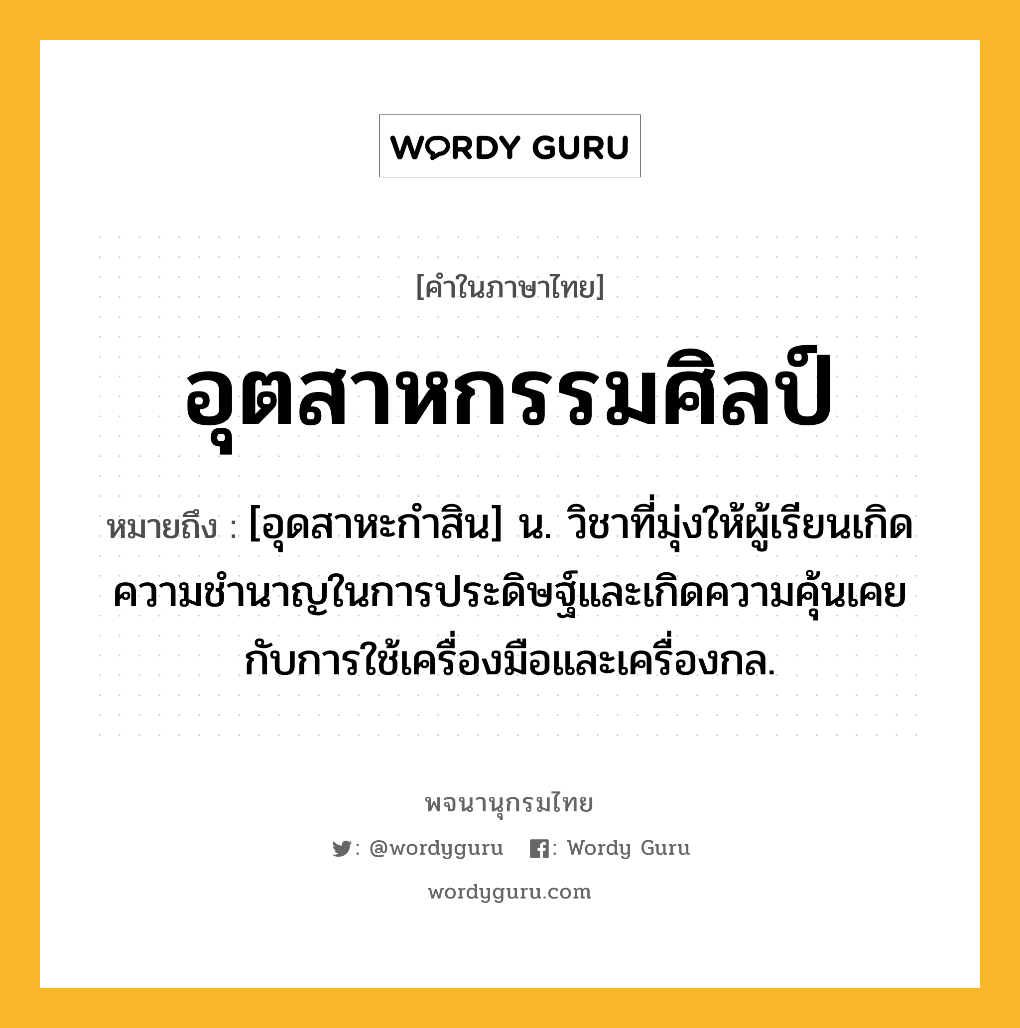 อุตสาหกรรมศิลป์ หมายถึงอะไร?, คำในภาษาไทย อุตสาหกรรมศิลป์ หมายถึง [อุดสาหะกําสิน] น. วิชาที่มุ่งให้ผู้เรียนเกิดความชํานาญในการประดิษฐ์และเกิดความคุ้นเคยกับการใช้เครื่องมือและเครื่องกล.